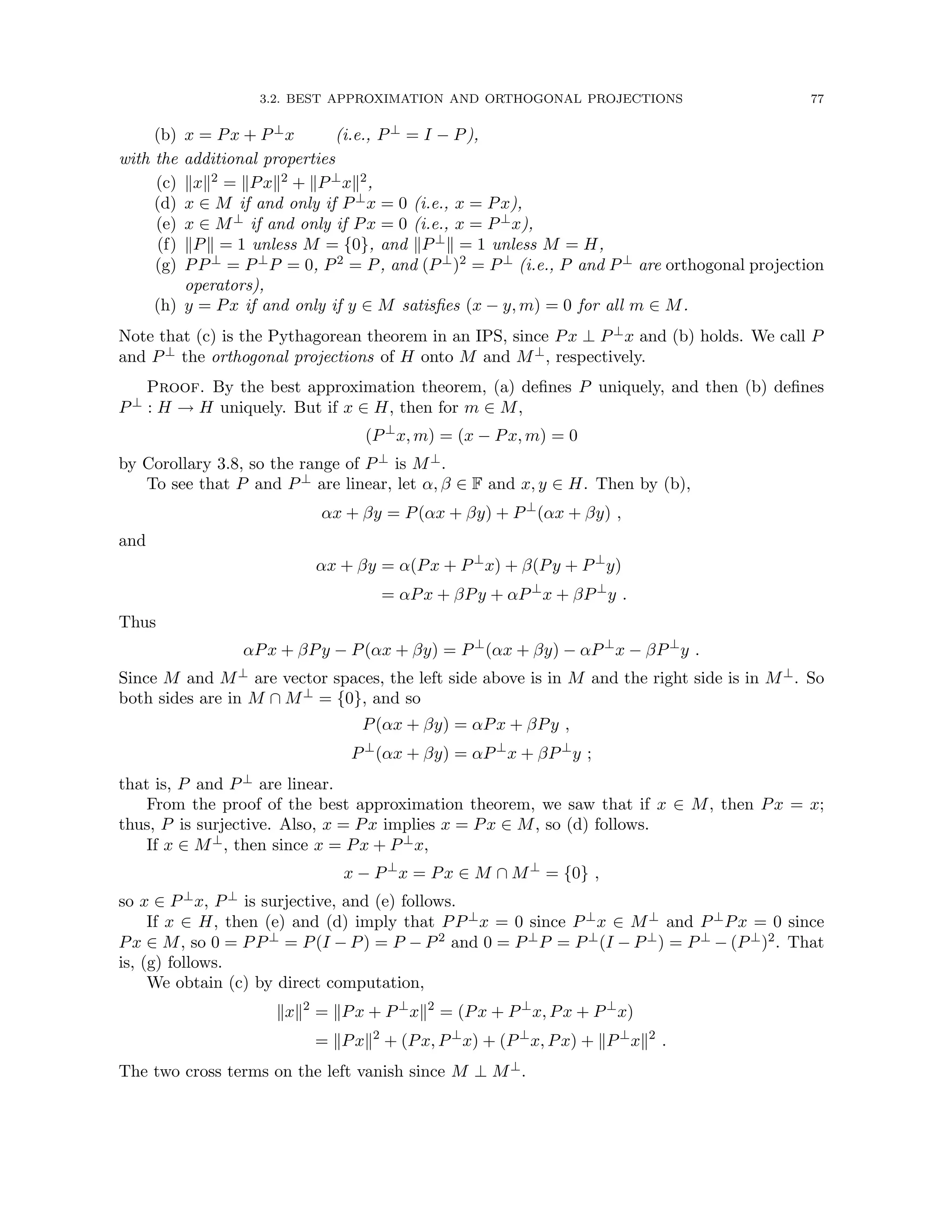 3.2. BEST APPROXIMATION AND ORTHOGONAL PROJECTIONS 77
(b) x = Px + P⊥x (i.e., P⊥ = I − P),
with the additional properties
(c) kxk2 = kPxk2 + kP⊥xk2,
(d) x ∈ M if and only if P⊥x = 0 (i.e., x = Px),
(e) x ∈ M⊥ if and only if Px = 0 (i.e., x = P⊥x),
(f) kPk = 1 unless M = {0}, and kP⊥k = 1 unless M = H,
(g) PP⊥ = P⊥P = 0, P2 = P, and (P⊥)2 = P⊥ (i.e., P and P⊥ are orthogonal projection
operators),
(h) y = Px if and only if y ∈ M satisfies (x − y, m) = 0 for all m ∈ M.
Note that (c) is the Pythagorean theorem in an IPS, since Px ⊥ P⊥x and (b) holds. We call P
and P⊥ the orthogonal projections of H onto M and M⊥, respectively.
Proof. By the best approximation theorem, (a) defines P uniquely, and then (b) defines
P⊥ : H → H uniquely. But if x ∈ H, then for m ∈ M,
(P⊥
x, m) = (x − Px, m) = 0
by Corollary 3.8, so the range of P⊥ is M⊥.
To see that P and P⊥ are linear, let α, β ∈ F and x, y ∈ H. Then by (b),
αx + βy = P(αx + βy) + P⊥
(αx + βy) ,
and
αx + βy = α(Px + P⊥
x) + β(Py + P⊥
y)
= αPx + βPy + αP⊥
x + βP⊥
y .
Thus
αPx + βPy − P(αx + βy) = P⊥
(αx + βy) − αP⊥
x − βP⊥
y .
Since M and M⊥ are vector spaces, the left side above is in M and the right side is in M⊥. So
both sides are in M ∩ M⊥ = {0}, and so
P(αx + βy) = αPx + βPy ,
P⊥
(αx + βy) = αP⊥
x + βP⊥
y ;
that is, P and P⊥ are linear.
From the proof of the best approximation theorem, we saw that if x ∈ M, then Px = x;
thus, P is surjective. Also, x = Px implies x = Px ∈ M, so (d) follows.
If x ∈ M⊥, then since x = Px + P⊥x,
x − P⊥
x = Px ∈ M ∩ M⊥
= {0} ,
so x ∈ P⊥x, P⊥ is surjective, and (e) follows.
If x ∈ H, then (e) and (d) imply that PP⊥x = 0 since P⊥x ∈ M⊥ and P⊥Px = 0 since
Px ∈ M, so 0 = PP⊥ = P(I − P) = P − P2 and 0 = P⊥P = P⊥(I − P⊥) = P⊥ − (P⊥)2. That
is, (g) follows.
We obtain (c) by direct computation,
kxk2
= kPx + P⊥
xk2
= (Px + P⊥
x, Px + P⊥
x)
= kPxk2
+ (Px, P⊥
x) + (P⊥
x, Px) + kP⊥
xk2
.
The two cross terms on the left vanish since M ⊥ M⊥.
 