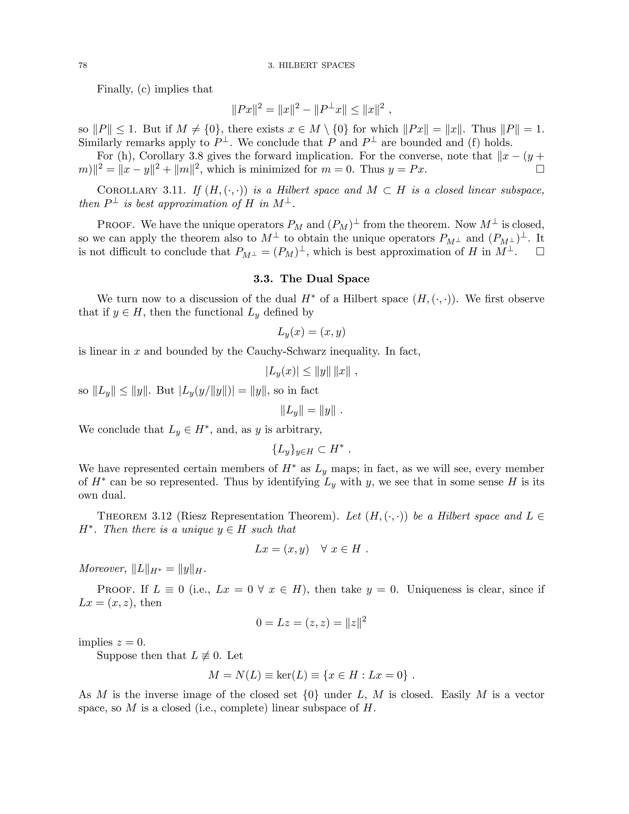 78 3. HILBERT SPACES
Finally, (c) implies that
kPxk2
= kxk2
− kP⊥
xk ≤ kxk2
,
so kPk ≤ 1. But if M 6= {0}, there exists x ∈ M  {0} for which kPxk = kxk. Thus kPk = 1.
Similarly remarks apply to P⊥. We conclude that P and P⊥ are bounded and (f) holds.
For (h), Corollary 3.8 gives the forward implication. For the converse, note that kx − (y +
m)k2 = kx − yk2 + kmk2, which is minimized for m = 0. Thus y = Px. 
Corollary 3.11. If (H, (·, ·)) is a Hilbert space and M ⊂ H is a closed linear subspace,
then P⊥ is best approximation of H in M⊥.
Proof. We have the unique operators PM and (PM )⊥ from the theorem. Now M⊥ is closed,
so we can apply the theorem also to M⊥ to obtain the unique operators PM⊥ and (PM⊥ )⊥. It
is not difficult to conclude that PM⊥ = (PM )⊥, which is best approximation of H in M⊥. 
3.3. The Dual Space
We turn now to a discussion of the dual H∗ of a Hilbert space (H, (·, ·)). We first observe
that if y ∈ H, then the functional Ly defined by
Ly(x) = (x, y)
is linear in x and bounded by the Cauchy-Schwarz inequality. In fact,
|Ly(x)| ≤ kyk kxk ,
so kLyk ≤ kyk. But |Ly(y/kyk)| = kyk, so in fact
kLyk = kyk .
We conclude that Ly ∈ H∗, and, as y is arbitrary,
{Ly}y∈H ⊂ H∗
.
We have represented certain members of H∗ as Ly maps; in fact, as we will see, every member
of H∗ can be so represented. Thus by identifying Ly with y, we see that in some sense H is its
own dual.
Theorem 3.12 (Riesz Representation Theorem). Let (H, (·, ·)) be a Hilbert space and L ∈
H∗. Then there is a unique y ∈ H such that
Lx = (x, y) ∀ x ∈ H .
Moreover, kLkH∗ = kykH.
Proof. If L ≡ 0 (i.e., Lx = 0 ∀ x ∈ H), then take y = 0. Uniqueness is clear, since if
Lx = (x, z), then
0 = Lz = (z, z) = kzk2
implies z = 0.
Suppose then that L 6≡ 0. Let
M = N(L) ≡ ker(L) ≡ {x ∈ H : Lx = 0} .
As M is the inverse image of the closed set {0} under L, M is closed. Easily M is a vector
space, so M is a closed (i.e., complete) linear subspace of H.
 