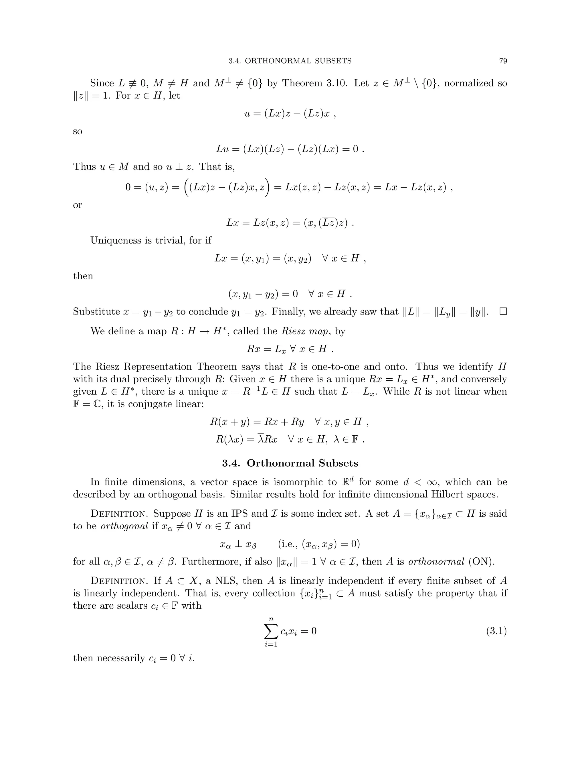 3.4. ORTHONORMAL SUBSETS 79
Since L 6≡ 0, M 6= H and M⊥ 6= {0} by Theorem 3.10. Let z ∈ M⊥  {0}, normalized so
kzk = 1. For x ∈ H, let
u = (Lx)z − (Lz)x ,
so
Lu = (Lx)(Lz) − (Lz)(Lx) = 0 .
Thus u ∈ M and so u ⊥ z. That is,
0 = (u, z) =

(Lx)z − (Lz)x, z

= Lx(z, z) − Lz(x, z) = Lx − Lz(x, z) ,
or
Lx = Lz(x, z) = (x, (Lz)z) .
Uniqueness is trivial, for if
Lx = (x, y1) = (x, y2) ∀ x ∈ H ,
then
(x, y1 − y2) = 0 ∀ x ∈ H .
Substitute x = y1 −y2 to conclude y1 = y2. Finally, we already saw that kLk = kLyk = kyk. 
We define a map R : H → H∗, called the Riesz map, by
Rx = Lx ∀ x ∈ H .
The Riesz Representation Theorem says that R is one-to-one and onto. Thus we identify H
with its dual precisely through R: Given x ∈ H there is a unique Rx = Lx ∈ H∗, and conversely
given L ∈ H∗, there is a unique x = R−1L ∈ H such that L = Lx. While R is not linear when
F = C, it is conjugate linear:
R(x + y) = Rx + Ry ∀ x, y ∈ H ,
R(λx) = λRx ∀ x ∈ H, λ ∈ F .
3.4. Orthonormal Subsets
In finite dimensions, a vector space is isomorphic to Rd for some d  ∞, which can be
described by an orthogonal basis. Similar results hold for infinite dimensional Hilbert spaces.
Definition. Suppose H is an IPS and I is some index set. A set A = {xα}α∈I ⊂ H is said
to be orthogonal if xα 6= 0 ∀ α ∈ I and
xα ⊥ xβ (i.e., (xα, xβ) = 0)
for all α, β ∈ I, α 6= β. Furthermore, if also kxαk = 1 ∀ α ∈ I, then A is orthonormal (ON).
Definition. If A ⊂ X, a NLS, then A is linearly independent if every finite subset of A
is linearly independent. That is, every collection {xi}n
i=1 ⊂ A must satisfy the property that if
there are scalars ci ∈ F with
n
X
i=1
cixi = 0 (3.1)
then necessarily ci = 0 ∀ i.
 