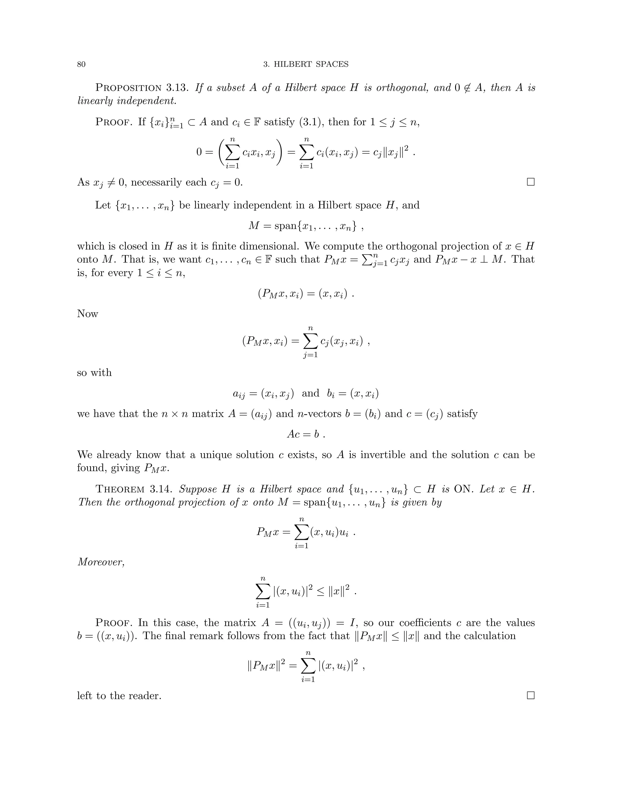 80 3. HILBERT SPACES
Proposition 3.13. If a subset A of a Hilbert space H is orthogonal, and 0 6∈ A, then A is
linearly independent.
Proof. If {xi}n
i=1 ⊂ A and ci ∈ F satisfy (3.1), then for 1 ≤ j ≤ n,
0 =
 n
X
i=1
cixi, xj

=
n
X
i=1
ci(xi, xj) = cjkxjk2
.
As xj 6= 0, necessarily each cj = 0. 
Let {x1, . . . , xn} be linearly independent in a Hilbert space H, and
M = span{x1, . . . , xn} ,
which is closed in H as it is finite dimensional. We compute the orthogonal projection of x ∈ H
onto M. That is, we want c1, . . . , cn ∈ F such that PM x =
Pn
j=1 cjxj and PM x − x ⊥ M. That
is, for every 1 ≤ i ≤ n,
(PM x, xi) = (x, xi) .
Now
(PM x, xi) =
n
X
j=1
cj(xj, xi) ,
so with
aij = (xi, xj) and bi = (x, xi)
we have that the n × n matrix A = (aij) and n-vectors b = (bi) and c = (cj) satisfy
Ac = b .
We already know that a unique solution c exists, so A is invertible and the solution c can be
found, giving PM x.
Theorem 3.14. Suppose H is a Hilbert space and {u1, . . . , un} ⊂ H is ON. Let x ∈ H.
Then the orthogonal projection of x onto M = span{u1, . . . , un} is given by
PM x =
n
X
i=1
(x, ui)ui .
Moreover,
n
X
i=1
|(x, ui)|2
≤ kxk2
.
Proof. In this case, the matrix A = ((ui, uj)) = I, so our coefficients c are the values
b = ((x, ui)). The final remark follows from the fact that kPM xk ≤ kxk and the calculation
kPM xk2
=
n
X
i=1
|(x, ui)|2
,
left to the reader. 
 