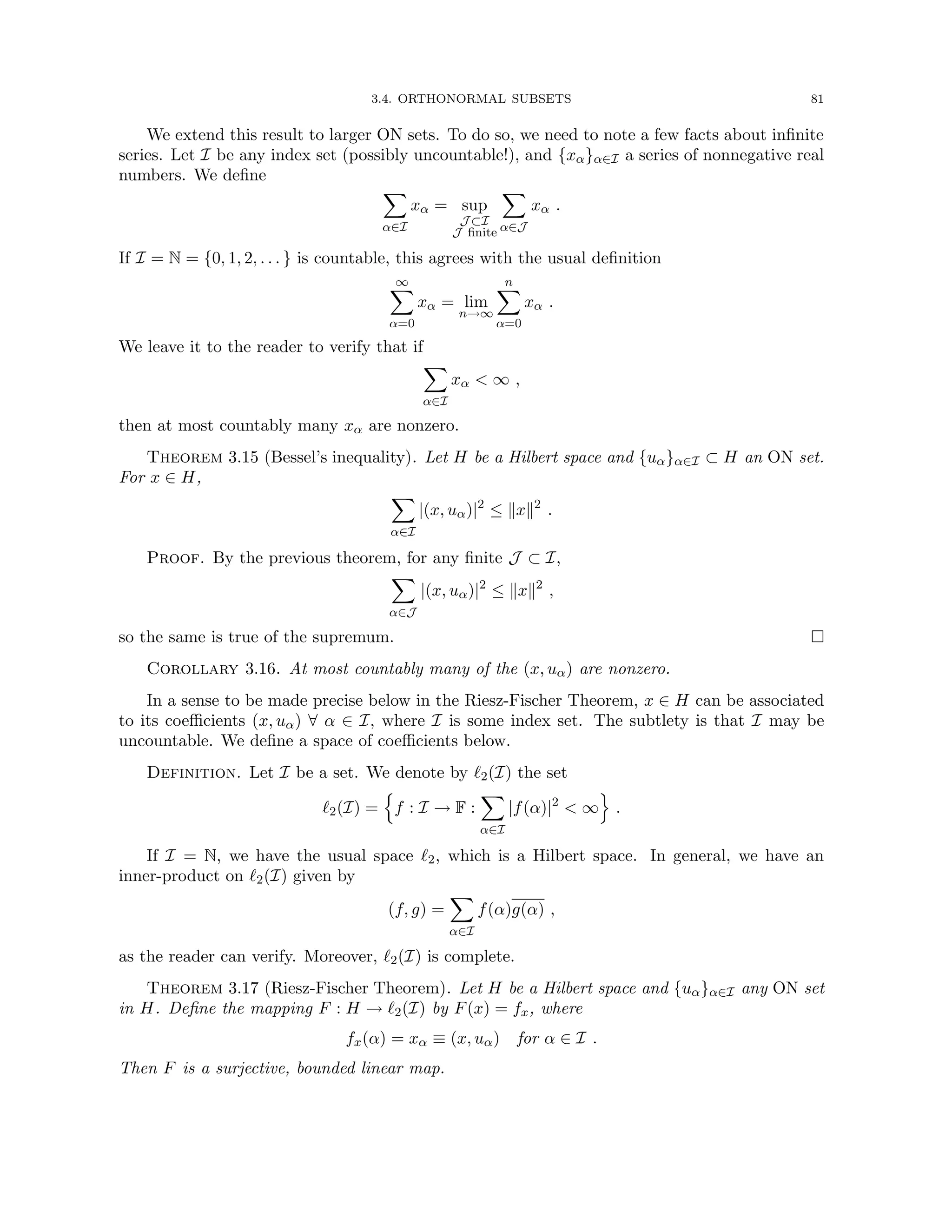 3.4. ORTHONORMAL SUBSETS 81
We extend this result to larger ON sets. To do so, we need to note a few facts about infinite
series. Let I be any index set (possibly uncountable!), and {xα}α∈I a series of nonnegative real
numbers. We define
X
α∈I
xα = sup
J ⊂I
J finite
X
α∈J
xα .
If I = N = {0, 1, 2, . . . } is countable, this agrees with the usual definition
∞
X
α=0
xα = lim
n→∞
n
X
α=0
xα .
We leave it to the reader to verify that if
X
α∈I
xα  ∞ ,
then at most countably many xα are nonzero.
Theorem 3.15 (Bessel’s inequality). Let H be a Hilbert space and {uα}α∈I ⊂ H an ON set.
For x ∈ H,
X
α∈I
|(x, uα)|2
≤ kxk2
.
Proof. By the previous theorem, for any finite J ⊂ I,
X
α∈J
|(x, uα)|2
≤ kxk2
,
so the same is true of the supremum. 
Corollary 3.16. At most countably many of the (x, uα) are nonzero.
In a sense to be made precise below in the Riesz-Fischer Theorem, x ∈ H can be associated
to its coefficients (x, uα) ∀ α ∈ I, where I is some index set. The subtlety is that I may be
uncountable. We define a space of coefficients below.
Definition. Let I be a set. We denote by `2(I) the set
`2(I) =
n
f : I → F :
X
α∈I
|f(α)|2
 ∞
o
.
If I = N, we have the usual space `2, which is a Hilbert space. In general, we have an
inner-product on `2(I) given by
(f, g) =
X
α∈I
f(α)g(α) ,
as the reader can verify. Moreover, `2(I) is complete.
Theorem 3.17 (Riesz-Fischer Theorem). Let H be a Hilbert space and {uα}α∈I any ON set
in H. Define the mapping F : H → `2(I) by F(x) = fx, where
fx(α) = xα ≡ (x, uα) for α ∈ I .
Then F is a surjective, bounded linear map.
 
