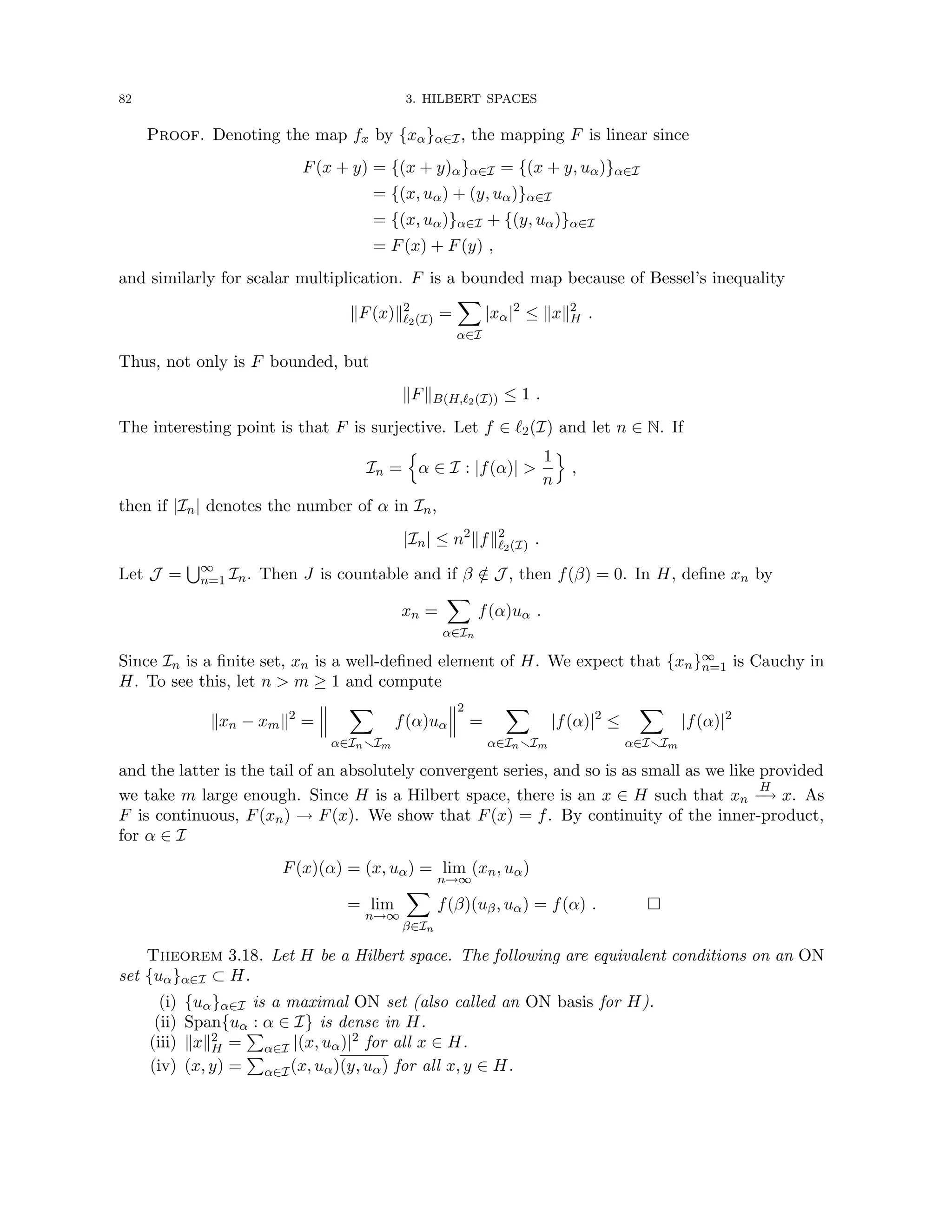 82 3. HILBERT SPACES
Proof. Denoting the map fx by {xα}α∈I, the mapping F is linear since
F(x + y) = {(x + y)α}α∈I = {(x + y, uα)}α∈I
= {(x, uα) + (y, uα)}α∈I
= {(x, uα)}α∈I + {(y, uα)}α∈I
= F(x) + F(y) ,
and similarly for scalar multiplication. F is a bounded map because of Bessel’s inequality
kF(x)k2
`2(I) =
X
α∈I
|xα|2
≤ kxk2
H .
Thus, not only is F bounded, but
kFkB(H,`2(I)) ≤ 1 .
The interesting point is that F is surjective. Let f ∈ `2(I) and let n ∈ N. If
In =
n
α ∈ I : |f(α)| 
1
n
o
,
then if |In| denotes the number of α in In,
|In| ≤ n2
kfk2
`2(I) .
Let J =
S∞
n=1 In. Then J is countable and if β /
∈ J , then f(β) = 0. In H, define xn by
xn =
X
α∈In
f(α)uα .
Since In is a finite set, xn is a well-defined element of H. We expect that {xn}∞
n=1 is Cauchy in
H. To see this, let n  m ≥ 1 and compute
kxn − xmk2
=
X
α∈InrIm
f(α)uα
2
=
X
α∈InrIm
|f(α)|2
≤
X
α∈IrIm
|f(α)|2
and the latter is the tail of an absolutely convergent series, and so is as small as we like provided
we take m large enough. Since H is a Hilbert space, there is an x ∈ H such that xn
H
−
→ x. As
F is continuous, F(xn) → F(x). We show that F(x) = f. By continuity of the inner-product,
for α ∈ I
F(x)(α) = (x, uα) = lim
n→∞
(xn, uα)
= lim
n→∞
X
β∈In
f(β)(uβ, uα) = f(α) . 
Theorem 3.18. Let H be a Hilbert space. The following are equivalent conditions on an ON
set {uα}α∈I ⊂ H.
(i) {uα}α∈I is a maximal ON set (also called an ON basis for H).
(ii) Span{uα : α ∈ I} is dense in H.
(iii) kxk2
H =
P
α∈I |(x, uα)|2 for all x ∈ H.
(iv) (x, y) =
P
α∈I(x, uα)(y, uα) for all x, y ∈ H.
 