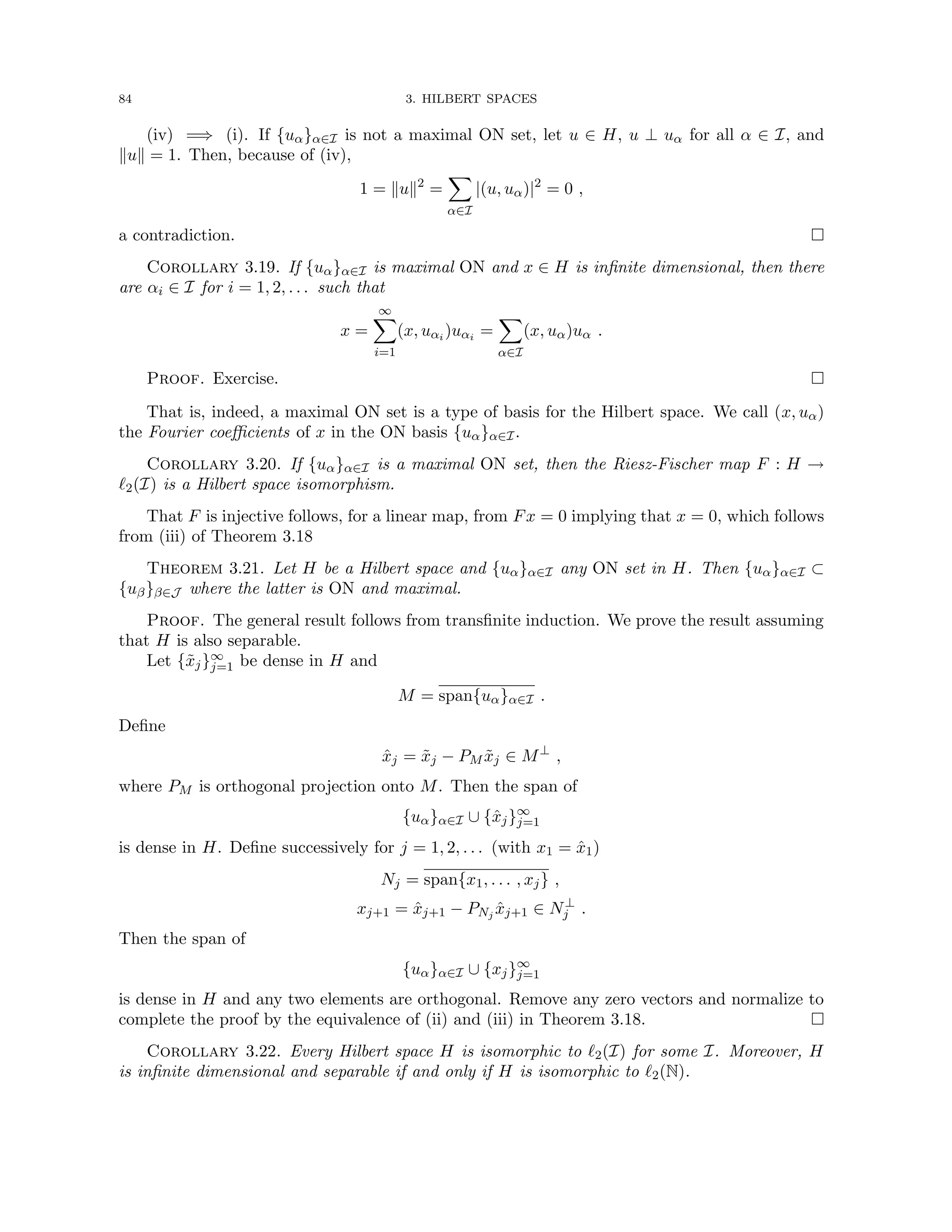 84 3. HILBERT SPACES
(iv) =⇒ (i). If {uα}α∈I is not a maximal ON set, let u ∈ H, u ⊥ uα for all α ∈ I, and
kuk = 1. Then, because of (iv),
1 = kuk2
=
X
α∈I
|(u, uα)|2
= 0 ,
a contradiction. 
Corollary 3.19. If {uα}α∈I is maximal ON and x ∈ H is infinite dimensional, then there
are αi ∈ I for i = 1, 2, . . . such that
x =
∞
X
i=1
(x, uαi )uαi =
X
α∈I
(x, uα)uα .
Proof. Exercise. 
That is, indeed, a maximal ON set is a type of basis for the Hilbert space. We call (x, uα)
the Fourier coefficients of x in the ON basis {uα}α∈I.
Corollary 3.20. If {uα}α∈I is a maximal ON set, then the Riesz-Fischer map F : H →
`2(I) is a Hilbert space isomorphism.
That F is injective follows, for a linear map, from Fx = 0 implying that x = 0, which follows
from (iii) of Theorem 3.18
Theorem 3.21. Let H be a Hilbert space and {uα}α∈I any ON set in H. Then {uα}α∈I ⊂
{uβ}β∈J where the latter is ON and maximal.
Proof. The general result follows from transfinite induction. We prove the result assuming
that H is also separable.
Let {x̃j}∞
j=1 be dense in H and
M = span{uα}α∈I .
Define
x̂j = x̃j − PM x̃j ∈ M⊥
,
where PM is orthogonal projection onto M. Then the span of
{uα}α∈I ∪ {x̂j}∞
j=1
is dense in H. Define successively for j = 1, 2, . . . (with x1 = x̂1)
Nj = span{x1, . . . , xj} ,
xj+1 = x̂j+1 − PNj x̂j+1 ∈ N⊥
j .
Then the span of
{uα}α∈I ∪ {xj}∞
j=1
is dense in H and any two elements are orthogonal. Remove any zero vectors and normalize to
complete the proof by the equivalence of (ii) and (iii) in Theorem 3.18. 
Corollary 3.22. Every Hilbert space H is isomorphic to `2(I) for some I. Moreover, H
is infinite dimensional and separable if and only if H is isomorphic to `2(N).
 