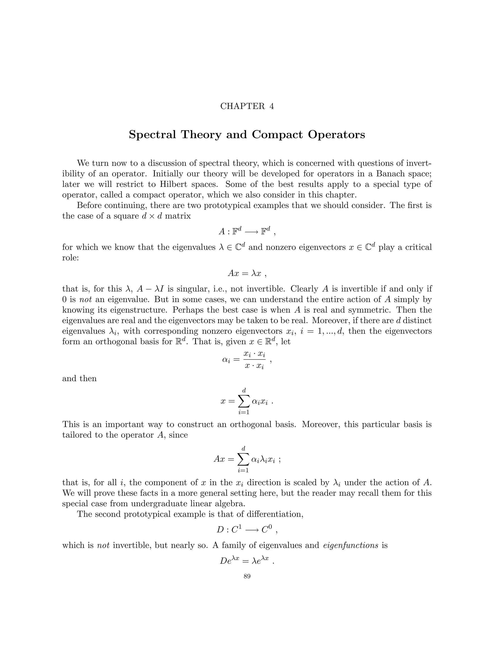 CHAPTER 4
Spectral Theory and Compact Operators
We turn now to a discussion of spectral theory, which is concerned with questions of invert-
ibility of an operator. Initially our theory will be developed for operators in a Banach space;
later we will restrict to Hilbert spaces. Some of the best results apply to a special type of
operator, called a compact operator, which we also consider in this chapter.
Before continuing, there are two prototypical examples that we should consider. The first is
the case of a square d × d matrix
A : Fd
−→ Fd
,
for which we know that the eigenvalues λ ∈ Cd and nonzero eigenvectors x ∈ Cd play a critical
role:
Ax = λx ,
that is, for this λ, A − λI is singular, i.e., not invertible. Clearly A is invertible if and only if
0 is not an eigenvalue. But in some cases, we can understand the entire action of A simply by
knowing its eigenstructure. Perhaps the best case is when A is real and symmetric. Then the
eigenvalues are real and the eigenvectors may be taken to be real. Moreover, if there are d distinct
eigenvalues λi, with corresponding nonzero eigenvectors xi, i = 1, ..., d, then the eigenvectors
form an orthogonal basis for Rd. That is, given x ∈ Rd, let
αi =
xi · xi
x · xi
,
and then
x =
d
X
i=1
αixi .
This is an important way to construct an orthogonal basis. Moreover, this particular basis is
tailored to the operator A, since
Ax =
d
X
i=1
αiλixi ;
that is, for all i, the component of x in the xi direction is scaled by λi under the action of A.
We will prove these facts in a more general setting here, but the reader may recall them for this
special case from undergraduate linear algebra.
The second prototypical example is that of differentiation,
D : C1
−→ C0
,
which is not invertible, but nearly so. A family of eigenvalues and eigenfunctions is
Deλx
= λeλx
.
89
 