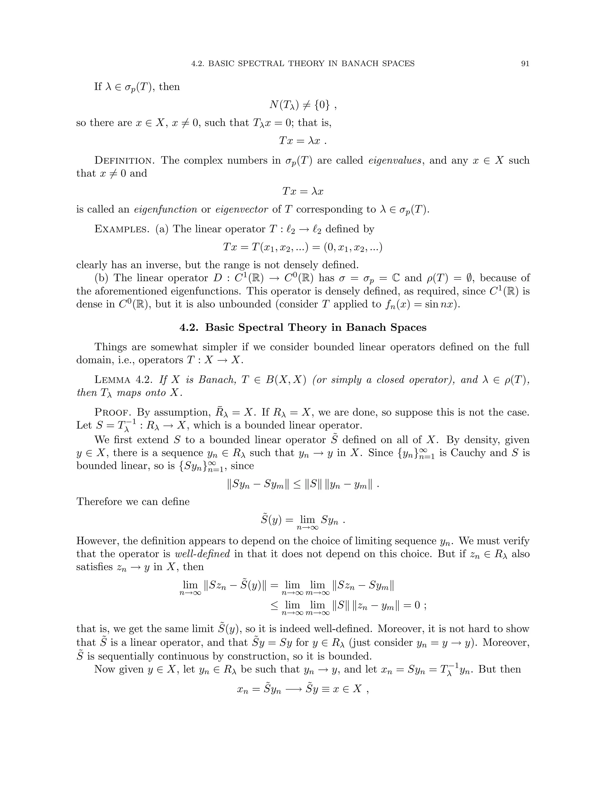 4.2. BASIC SPECTRAL THEORY IN BANACH SPACES 91
If λ ∈ σp(T), then
N(Tλ) 6= {0} ,
so there are x ∈ X, x 6= 0, such that Tλx = 0; that is,
Tx = λx .
Definition. The complex numbers in σp(T) are called eigenvalues, and any x ∈ X such
that x 6= 0 and
Tx = λx
is called an eigenfunction or eigenvector of T corresponding to λ ∈ σp(T).
Examples. (a) The linear operator T : `2 → `2 defined by
Tx = T(x1, x2, ...) = (0, x1, x2, ...)
clearly has an inverse, but the range is not densely defined.
(b) The linear operator D : C1(R) → C0(R) has σ = σp = C and ρ(T) = ∅, because of
the aforementioned eigenfunctions. This operator is densely defined, as required, since C1(R) is
dense in C0(R), but it is also unbounded (consider T applied to fn(x) = sin nx).
4.2. Basic Spectral Theory in Banach Spaces
Things are somewhat simpler if we consider bounded linear operators defined on the full
domain, i.e., operators T : X → X.
Lemma 4.2. If X is Banach, T ∈ B(X, X) (or simply a closed operator), and λ ∈ ρ(T),
then Tλ maps onto X.
Proof. By assumption, R̄λ = X. If Rλ = X, we are done, so suppose this is not the case.
Let S = T−1
λ : Rλ → X, which is a bounded linear operator.
We first extend S to a bounded linear operator S̃ defined on all of X. By density, given
y ∈ X, there is a sequence yn ∈ Rλ such that yn → y in X. Since {yn}∞
n=1 is Cauchy and S is
bounded linear, so is {Syn}∞
n=1, since
kSyn − Symk ≤ kSk kyn − ymk .
Therefore we can define
S̃(y) = lim
n→∞
Syn .
However, the definition appears to depend on the choice of limiting sequence yn. We must verify
that the operator is well-defined in that it does not depend on this choice. But if zn ∈ Rλ also
satisfies zn → y in X, then
lim
n→∞
kSzn − S̃(y)k = lim
n→∞
lim
m→∞
kSzn − Symk
≤ lim
n→∞
lim
m→∞
kSk kzn − ymk = 0 ;
that is, we get the same limit S̃(y), so it is indeed well-defined. Moreover, it is not hard to show
that S̃ is a linear operator, and that S̃y = Sy for y ∈ Rλ (just consider yn = y → y). Moreover,
S̃ is sequentially continuous by construction, so it is bounded.
Now given y ∈ X, let yn ∈ Rλ be such that yn → y, and let xn = Syn = T−1
λ yn. But then
xn = S̃yn −→ S̃y ≡ x ∈ X ,
 