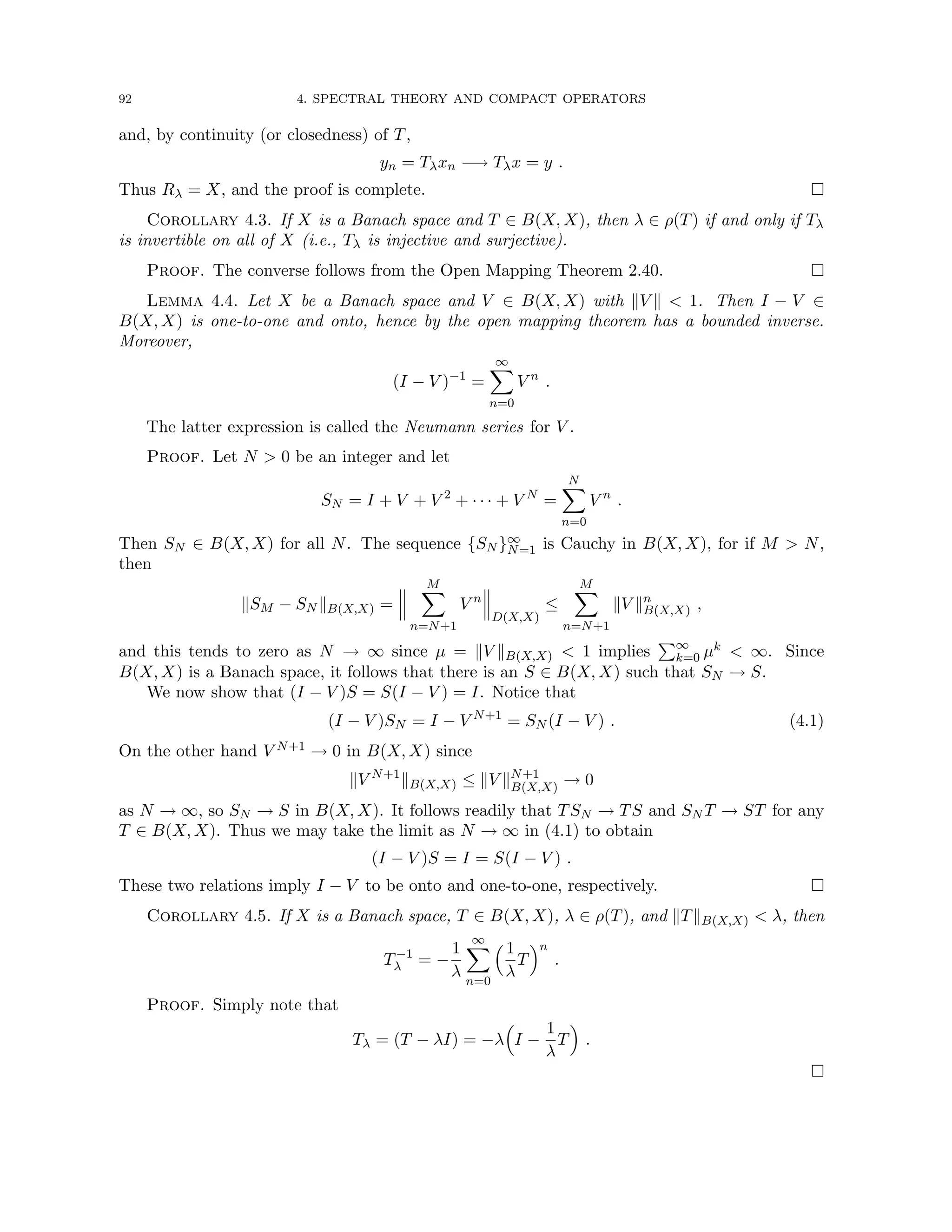 92 4. SPECTRAL THEORY AND COMPACT OPERATORS
and, by continuity (or closedness) of T,
yn = Tλxn −→ Tλx = y .
Thus Rλ = X, and the proof is complete. 
Corollary 4.3. If X is a Banach space and T ∈ B(X, X), then λ ∈ ρ(T) if and only if Tλ
is invertible on all of X (i.e., Tλ is injective and surjective).
Proof. The converse follows from the Open Mapping Theorem 2.40. 
Lemma 4.4. Let X be a Banach space and V ∈ B(X, X) with kV k  1. Then I − V ∈
B(X, X) is one-to-one and onto, hence by the open mapping theorem has a bounded inverse.
Moreover,
(I − V )−1
=
∞
X
n=0
V n
.
The latter expression is called the Neumann series for V .
Proof. Let N  0 be an integer and let
SN = I + V + V 2
+ · · · + V N
=
N
X
n=0
V n
.
Then SN ∈ B(X, X) for all N. The sequence {SN }∞
N=1 is Cauchy in B(X, X), for if M  N,
then
kSM − SN kB(X,X) =
M
X
n=N+1
V n
D(X,X)
≤
M
X
n=N+1
kV kn
B(X,X) ,
and this tends to zero as N → ∞ since µ = kV kB(X,X)  1 implies
P∞
k=0 µk  ∞. Since
B(X, X) is a Banach space, it follows that there is an S ∈ B(X, X) such that SN → S.
We now show that (I − V )S = S(I − V ) = I. Notice that
(I − V )SN = I − V N+1
= SN (I − V ) . (4.1)
On the other hand V N+1 → 0 in B(X, X) since
kV N+1
kB(X,X) ≤ kV kN+1
B(X,X) → 0
as N → ∞, so SN → S in B(X, X). It follows readily that TSN → TS and SN T → ST for any
T ∈ B(X, X). Thus we may take the limit as N → ∞ in (4.1) to obtain
(I − V )S = I = S(I − V ) .
These two relations imply I − V to be onto and one-to-one, respectively. 
Corollary 4.5. If X is a Banach space, T ∈ B(X, X), λ ∈ ρ(T), and kTkB(X,X)  λ, then
T−1
λ = −
1
λ
∞
X
n=0
 1
λ
T
n
.
Proof. Simply note that
Tλ = (T − λI) = −λ

I −
1
λ
T

.

 