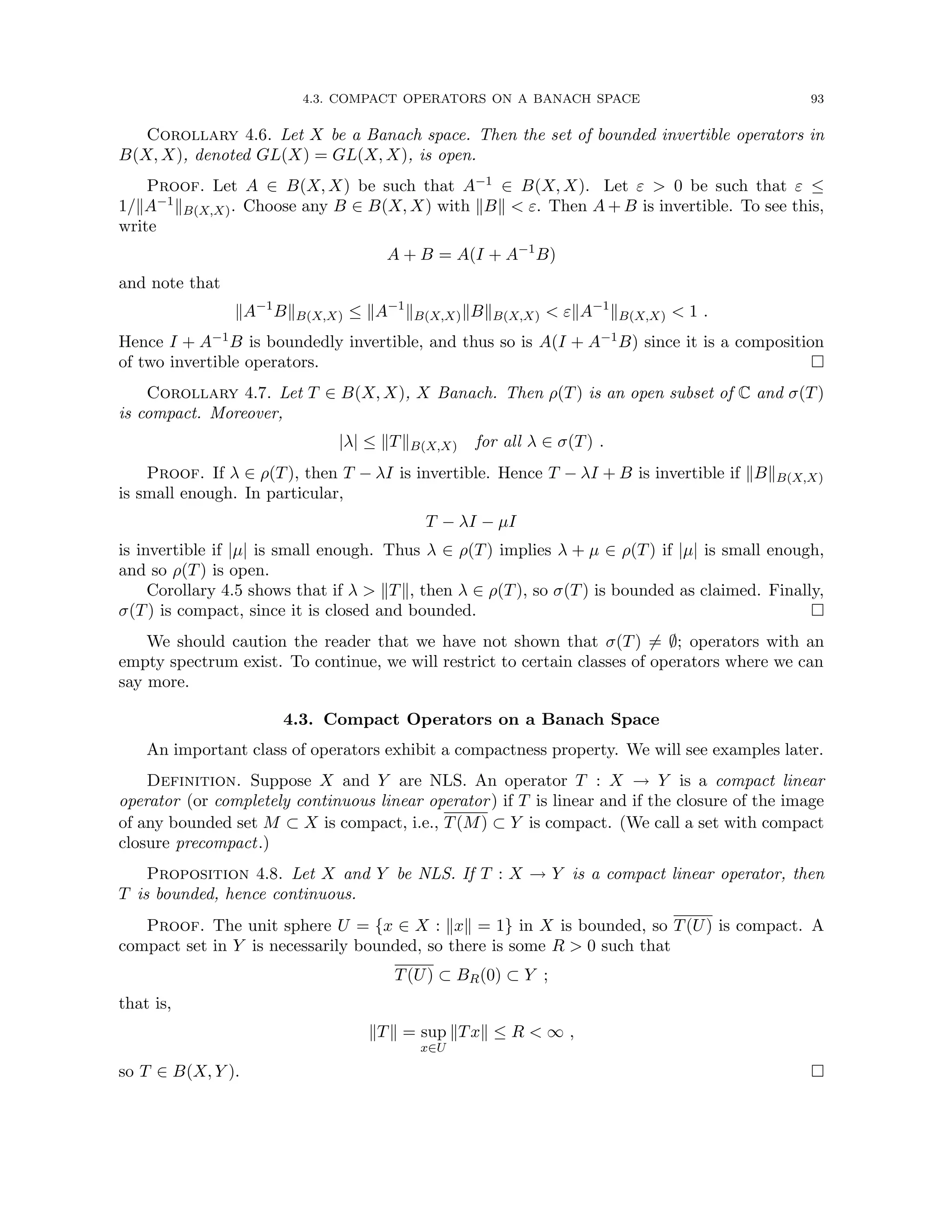4.3. COMPACT OPERATORS ON A BANACH SPACE 93
Corollary 4.6. Let X be a Banach space. Then the set of bounded invertible operators in
B(X, X), denoted GL(X) = GL(X, X), is open.
Proof. Let A ∈ B(X, X) be such that A−1 ∈ B(X, X). Let ε  0 be such that ε ≤
1/kA−1kB(X,X). Choose any B ∈ B(X, X) with kBk  ε. Then A + B is invertible. To see this,
write
A + B = A(I + A−1
B)
and note that
kA−1
BkB(X,X) ≤ kA−1
kB(X,X)kBkB(X,X)  εkA−1
kB(X,X)  1 .
Hence I + A−1B is boundedly invertible, and thus so is A(I + A−1B) since it is a composition
of two invertible operators. 
Corollary 4.7. Let T ∈ B(X, X), X Banach. Then ρ(T) is an open subset of C and σ(T)
is compact. Moreover,
|λ| ≤ kTkB(X,X) for all λ ∈ σ(T) .
Proof. If λ ∈ ρ(T), then T − λI is invertible. Hence T − λI + B is invertible if kBkB(X,X)
is small enough. In particular,
T − λI − µI
is invertible if |µ| is small enough. Thus λ ∈ ρ(T) implies λ + µ ∈ ρ(T) if |µ| is small enough,
and so ρ(T) is open.
Corollary 4.5 shows that if λ  kTk, then λ ∈ ρ(T), so σ(T) is bounded as claimed. Finally,
σ(T) is compact, since it is closed and bounded. 
We should caution the reader that we have not shown that σ(T) 6= ∅; operators with an
empty spectrum exist. To continue, we will restrict to certain classes of operators where we can
say more.
4.3. Compact Operators on a Banach Space
An important class of operators exhibit a compactness property. We will see examples later.
Definition. Suppose X and Y are NLS. An operator T : X → Y is a compact linear
operator (or completely continuous linear operator) if T is linear and if the closure of the image
of any bounded set M ⊂ X is compact, i.e., T(M) ⊂ Y is compact. (We call a set with compact
closure precompact.)
Proposition 4.8. Let X and Y be NLS. If T : X → Y is a compact linear operator, then
T is bounded, hence continuous.
Proof. The unit sphere U = {x ∈ X : kxk = 1} in X is bounded, so T(U) is compact. A
compact set in Y is necessarily bounded, so there is some R  0 such that
T(U) ⊂ BR(0) ⊂ Y ;
that is,
kTk = sup
x∈U
kTxk ≤ R  ∞ ,
so T ∈ B(X, Y ). 
 