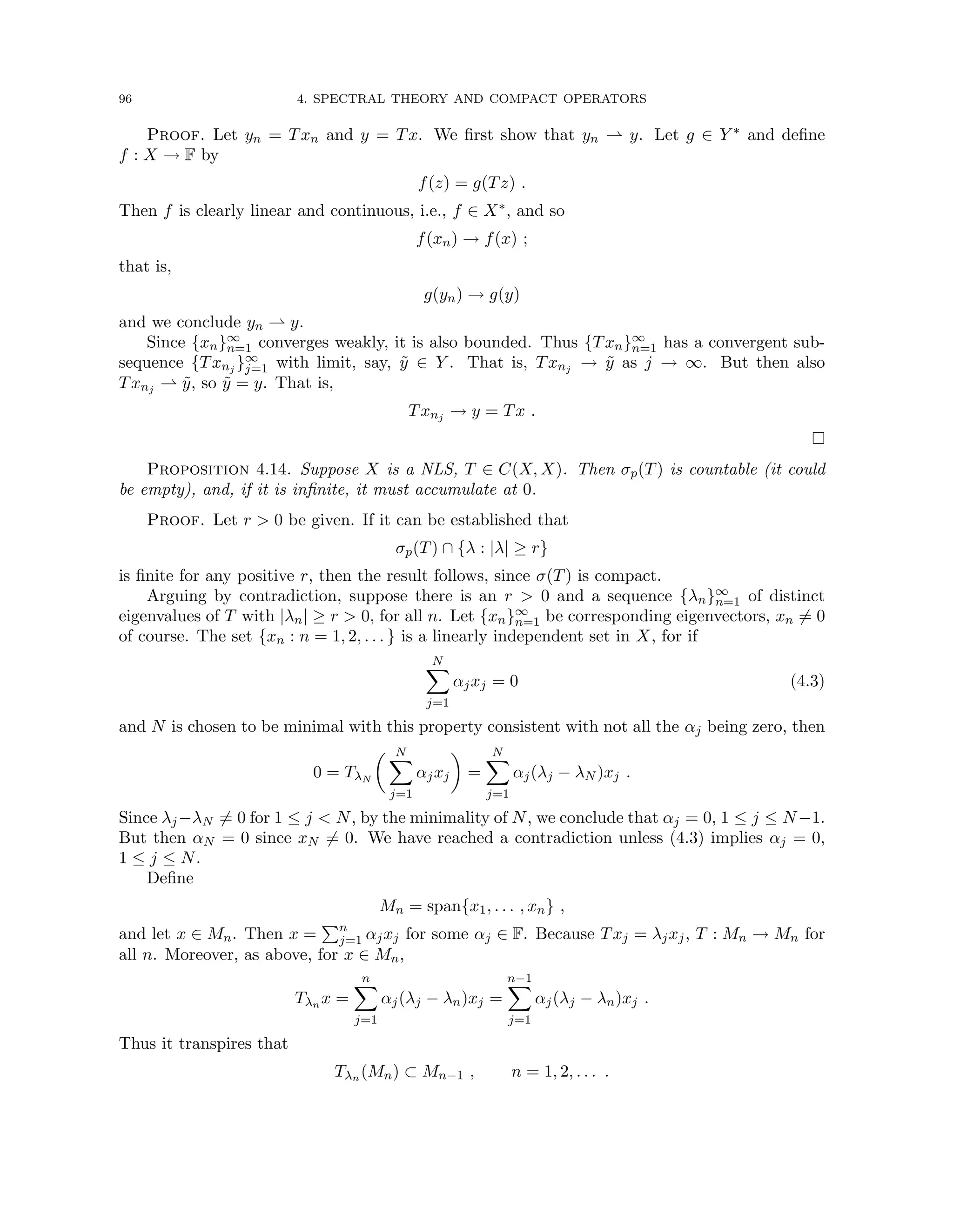 96 4. SPECTRAL THEORY AND COMPACT OPERATORS
Proof. Let yn = Txn and y = Tx. We first show that yn * y. Let g ∈ Y ∗ and define
f : X → F by
f(z) = g(Tz) .
Then f is clearly linear and continuous, i.e., f ∈ X∗, and so
f(xn) → f(x) ;
that is,
g(yn) → g(y)
and we conclude yn * y.
Since {xn}∞
n=1 converges weakly, it is also bounded. Thus {Txn}∞
n=1 has a convergent sub-
sequence {Txnj }∞
j=1 with limit, say, ỹ ∈ Y . That is, Txnj → ỹ as j → ∞. But then also
Txnj * ỹ, so ỹ = y. That is,
Txnj → y = Tx .

Proposition 4.14. Suppose X is a NLS, T ∈ C(X, X). Then σp(T) is countable (it could
be empty), and, if it is infinite, it must accumulate at 0.
Proof. Let r  0 be given. If it can be established that
σp(T) ∩ {λ : |λ| ≥ r}
is finite for any positive r, then the result follows, since σ(T) is compact.
Arguing by contradiction, suppose there is an r  0 and a sequence {λn}∞
n=1 of distinct
eigenvalues of T with |λn| ≥ r  0, for all n. Let {xn}∞
n=1 be corresponding eigenvectors, xn 6= 0
of course. The set {xn : n = 1, 2, . . . } is a linearly independent set in X, for if
N
X
j=1
αjxj = 0 (4.3)
and N is chosen to be minimal with this property consistent with not all the αj being zero, then
0 = TλN
 N
X
j=1
αjxj

=
N
X
j=1
αj(λj − λN )xj .
Since λj −λN 6= 0 for 1 ≤ j  N, by the minimality of N, we conclude that αj = 0, 1 ≤ j ≤ N−1.
But then αN = 0 since xN 6= 0. We have reached a contradiction unless (4.3) implies αj = 0,
1 ≤ j ≤ N.
Define
Mn = span{x1, . . . , xn} ,
and let x ∈ Mn. Then x =
Pn
j=1 αjxj for some αj ∈ F. Because Txj = λjxj, T : Mn → Mn for
all n. Moreover, as above, for x ∈ Mn,
Tλn x =
n
X
j=1
αj(λj − λn)xj =
n−1
X
j=1
αj(λj − λn)xj .
Thus it transpires that
Tλn (Mn) ⊂ Mn−1 , n = 1, 2, . . . .
 