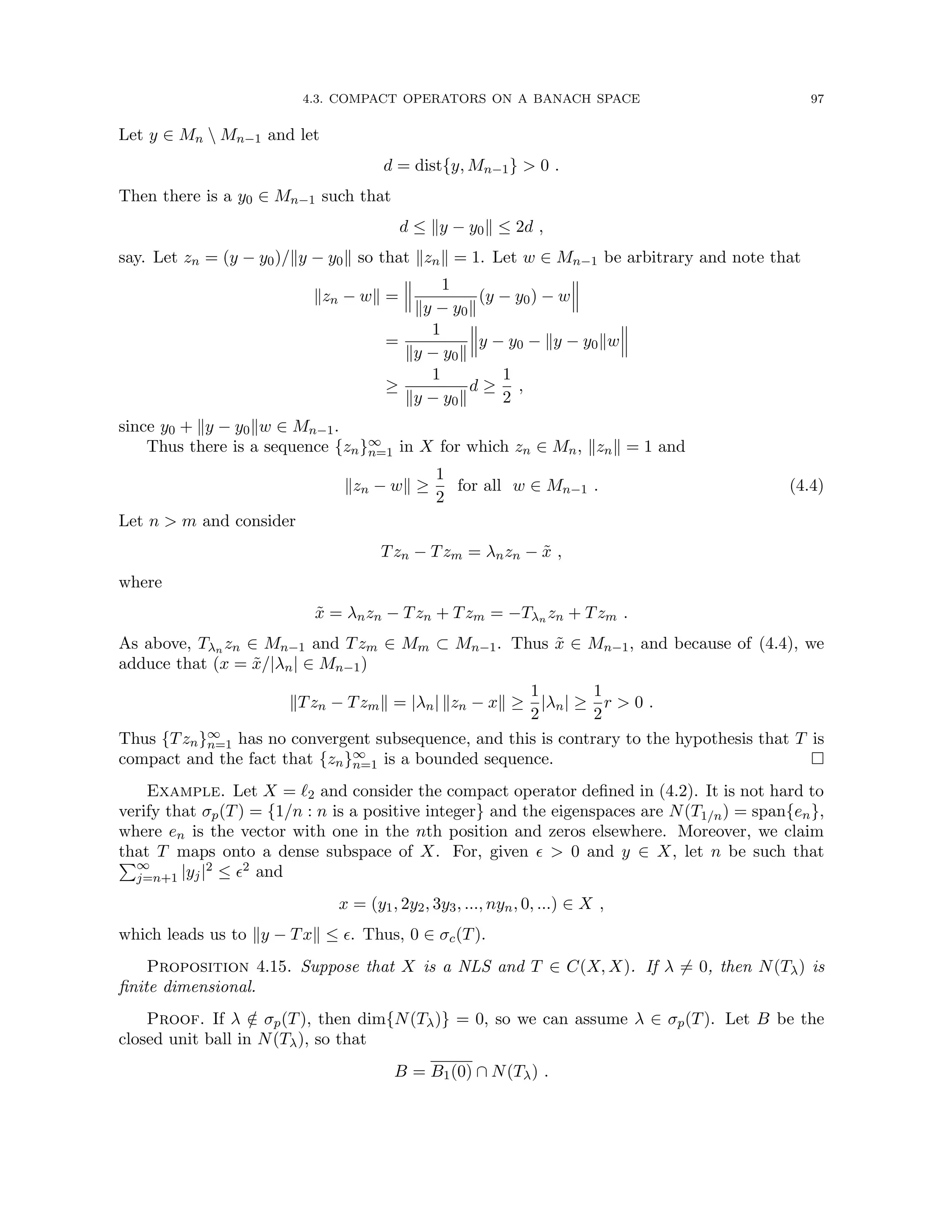 4.3. COMPACT OPERATORS ON A BANACH SPACE 97
Let y ∈ Mn  Mn−1 and let
d = dist{y, Mn−1}  0 .
Then there is a y0 ∈ Mn−1 such that
d ≤ ky − y0k ≤ 2d ,
say. Let zn = (y − y0)/ky − y0k so that kznk = 1. Let w ∈ Mn−1 be arbitrary and note that
kzn − wk =
1
ky − y0k
(y − y0) − w
=
1
ky − y0k
y − y0 − ky − y0kw
≥
1
ky − y0k
d ≥
1
2
,
since y0 + ky − y0kw ∈ Mn−1.
Thus there is a sequence {zn}∞
n=1 in X for which zn ∈ Mn, kznk = 1 and
kzn − wk ≥
1
2
for all w ∈ Mn−1 . (4.4)
Let n  m and consider
Tzn − Tzm = λnzn − x̃ ,
where
x̃ = λnzn − Tzn + Tzm = −Tλn zn + Tzm .
As above, Tλn zn ∈ Mn−1 and Tzm ∈ Mm ⊂ Mn−1. Thus x̃ ∈ Mn−1, and because of (4.4), we
adduce that (x = x̃/|λn| ∈ Mn−1)
kTzn − Tzmk = |λn| kzn − xk ≥
1
2
|λn| ≥
1
2
r  0 .
Thus {Tzn}∞
n=1 has no convergent subsequence, and this is contrary to the hypothesis that T is
compact and the fact that {zn}∞
n=1 is a bounded sequence. 
Example. Let X = `2 and consider the compact operator defined in (4.2). It is not hard to
verify that σp(T) = {1/n : n is a positive integer} and the eigenspaces are N(T1/n) = span{en},
where en is the vector with one in the nth position and zeros elsewhere. Moreover, we claim
that T maps onto a dense subspace of X. For, given   0 and y ∈ X, let n be such that
P∞
j=n+1 |yj|2 ≤ 2 and
x = (y1, 2y2, 3y3, ..., nyn, 0, ...) ∈ X ,
which leads us to ky − Txk ≤ . Thus, 0 ∈ σc(T).
Proposition 4.15. Suppose that X is a NLS and T ∈ C(X, X). If λ 6= 0, then N(Tλ) is
finite dimensional.
Proof. If λ /
∈ σp(T), then dim{N(Tλ)} = 0, so we can assume λ ∈ σp(T). Let B be the
closed unit ball in N(Tλ), so that
B = B1(0) ∩ N(Tλ) .
 