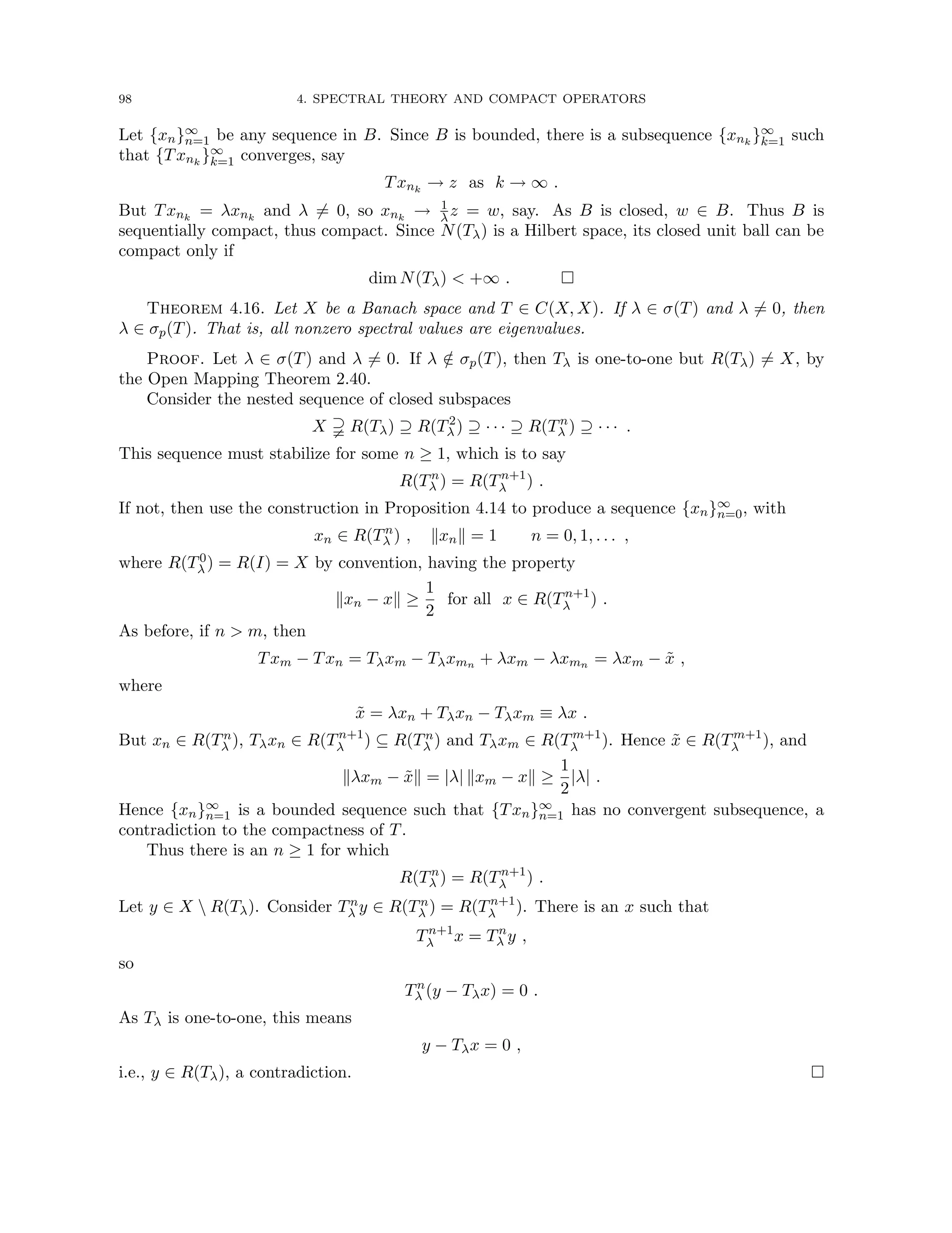 98 4. SPECTRAL THEORY AND COMPACT OPERATORS
Let {xn}∞
n=1 be any sequence in B. Since B is bounded, there is a subsequence {xnk
}∞
k=1 such
that {Txnk
}∞
k=1 converges, say
Txnk
→ z as k → ∞ .
But Txnk
= λxnk
and λ 6= 0, so xnk
→ 1
λz = w, say. As B is closed, w ∈ B. Thus B is
sequentially compact, thus compact. Since N(Tλ) is a Hilbert space, its closed unit ball can be
compact only if
dim N(Tλ)  +∞ . 
Theorem 4.16. Let X be a Banach space and T ∈ C(X, X). If λ ∈ σ(T) and λ 6= 0, then
λ ∈ σp(T). That is, all nonzero spectral values are eigenvalues.
Proof. Let λ ∈ σ(T) and λ 6= 0. If λ /
∈ σp(T), then Tλ is one-to-one but R(Tλ) 6= X, by
the Open Mapping Theorem 2.40.
Consider the nested sequence of closed subspaces
X % R(Tλ) ⊇ R(T2
λ ) ⊇ · · · ⊇ R(Tn
λ ) ⊇ · · · .
This sequence must stabilize for some n ≥ 1, which is to say
R(Tn
λ ) = R(Tn+1
λ ) .
If not, then use the construction in Proposition 4.14 to produce a sequence {xn}∞
n=0, with
xn ∈ R(Tn
λ ) , kxnk = 1 n = 0, 1, . . . ,
where R(T0
λ ) = R(I) = X by convention, having the property
kxn − xk ≥
1
2
for all x ∈ R(Tn+1
λ ) .
As before, if n  m, then
Txm − Txn = Tλxm − Tλxmn + λxm − λxmn = λxm − x̃ ,
where
x̃ = λxn + Tλxn − Tλxm ≡ λx .
But xn ∈ R(Tn
λ ), Tλxn ∈ R(Tn+1
λ ) ⊆ R(Tn
λ ) and Tλxm ∈ R(Tm+1
λ ). Hence x̃ ∈ R(Tm+1
λ ), and
kλxm − x̃k = |λ| kxm − xk ≥
1
2
|λ| .
Hence {xn}∞
n=1 is a bounded sequence such that {Txn}∞
n=1 has no convergent subsequence, a
contradiction to the compactness of T.
Thus there is an n ≥ 1 for which
R(Tn
λ ) = R(Tn+1
λ ) .
Let y ∈ X  R(Tλ). Consider Tn
λ y ∈ R(Tn
λ ) = R(Tn+1
λ ). There is an x such that
Tn+1
λ x = Tn
λ y ,
so
Tn
λ (y − Tλx) = 0 .
As Tλ is one-to-one, this means
y − Tλx = 0 ,
i.e., y ∈ R(Tλ), a contradiction. 
 