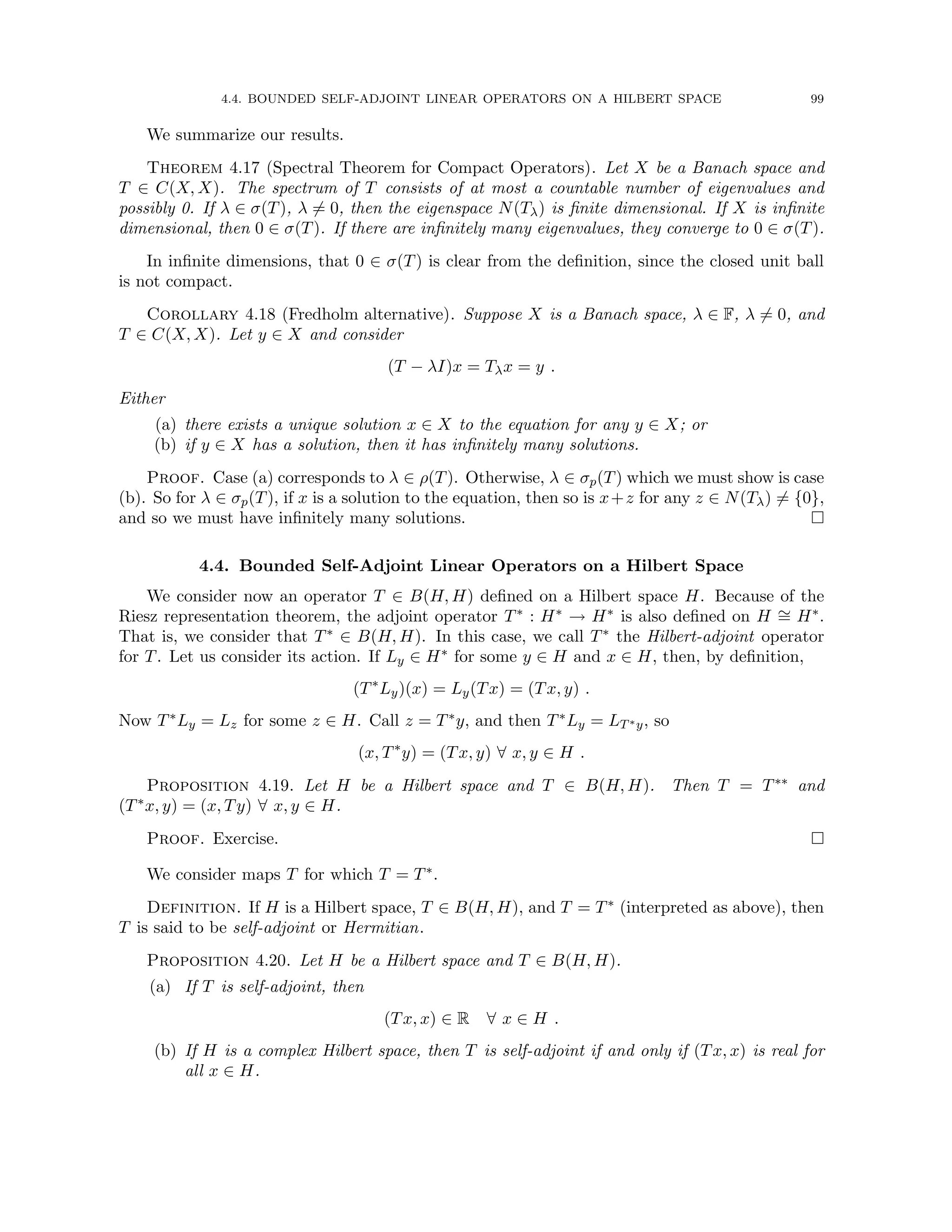 4.4. BOUNDED SELF-ADJOINT LINEAR OPERATORS ON A HILBERT SPACE 99
We summarize our results.
Theorem 4.17 (Spectral Theorem for Compact Operators). Let X be a Banach space and
T ∈ C(X, X). The spectrum of T consists of at most a countable number of eigenvalues and
possibly 0. If λ ∈ σ(T), λ 6= 0, then the eigenspace N(Tλ) is finite dimensional. If X is infinite
dimensional, then 0 ∈ σ(T). If there are infinitely many eigenvalues, they converge to 0 ∈ σ(T).
In infinite dimensions, that 0 ∈ σ(T) is clear from the definition, since the closed unit ball
is not compact.
Corollary 4.18 (Fredholm alternative). Suppose X is a Banach space, λ ∈ F, λ 6= 0, and
T ∈ C(X, X). Let y ∈ X and consider
(T − λI)x = Tλx = y .
Either
(a) there exists a unique solution x ∈ X to the equation for any y ∈ X; or
(b) if y ∈ X has a solution, then it has infinitely many solutions.
Proof. Case (a) corresponds to λ ∈ ρ(T). Otherwise, λ ∈ σp(T) which we must show is case
(b). So for λ ∈ σp(T), if x is a solution to the equation, then so is x+z for any z ∈ N(Tλ) 6= {0},
and so we must have infinitely many solutions. 
4.4. Bounded Self-Adjoint Linear Operators on a Hilbert Space
We consider now an operator T ∈ B(H, H) defined on a Hilbert space H. Because of the
Riesz representation theorem, the adjoint operator T∗ : H∗ → H∗ is also defined on H ∼
= H∗.
That is, we consider that T∗ ∈ B(H, H). In this case, we call T∗ the Hilbert-adjoint operator
for T. Let us consider its action. If Ly ∈ H∗ for some y ∈ H and x ∈ H, then, by definition,
(T∗
Ly)(x) = Ly(Tx) = (Tx, y) .
Now T∗Ly = Lz for some z ∈ H. Call z = T∗y, and then T∗Ly = LT∗y, so
(x, T∗
y) = (Tx, y) ∀ x, y ∈ H .
Proposition 4.19. Let H be a Hilbert space and T ∈ B(H, H). Then T = T∗∗ and
(T∗x, y) = (x, Ty) ∀ x, y ∈ H.
Proof. Exercise. 
We consider maps T for which T = T∗.
Definition. If H is a Hilbert space, T ∈ B(H, H), and T = T∗ (interpreted as above), then
T is said to be self-adjoint or Hermitian.
Proposition 4.20. Let H be a Hilbert space and T ∈ B(H, H).
(a) If T is self-adjoint, then
(Tx, x) ∈ R ∀ x ∈ H .
(b) If H is a complex Hilbert space, then T is self-adjoint if and only if (Tx, x) is real for
all x ∈ H.
 
