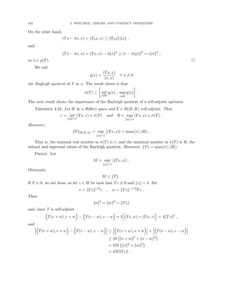 102 4. SPECTRAL THEORY AND COMPACT OPERATORS
On the other hand,
(Tx − λx, x) = (Tλx, x) ≤ kTλxk kxk ,
and
(Tx − λx, x) = (Tx, x) − λkxk2
≥ (r − λ)kxk2
= ckxk2
,
so λ ∈ ρ(T). 
We call
q(x) =
(Tx, x)
(x, x)
∀ x 6= 0
the Rayleigh quotient of T at x. The result above is that
σ(T) ⊂

inf
x6=0
q(x) , sup
x6=0
q(x)

.
The next result shows the importance of the Rayleigh quotient of a self-adjoint operator.
Theorem 4.23. Let H be a Hilbert space and T ∈ B(H, H) self-adjoint. Then
r = inf
kxk=1
(Tx, x) ∈ σ(T) and R = sup
kxk=1
(Tx, x) ∈ σ(T) .
Moreover,
kTkB(X,X) = sup
kxk=1
|(Tx, x)| = max(|r|, |R|) .
That is, the minimal real number in σ(T) is r, and the maximal number in σ(T) is R, the
infimal and supremal values of the Rayleigh quotient. Moreover, kTk = max(|r|, |R|).
Proof. Let
M = sup
kxk=1
|(Tx, x)| .
Obviously,
M ≤ kTk .
If T ≡ 0, we are done, so let z ∈ H be such that Tz 6= 0 and kzk = 1. Set
v = kTzk1/2
z , w = kTzk−1/2
Tz .
Then
kvk2
= kwk2
= kTzk
and, since T is self-adjoint

T(v + w), v + w

−

T(v − w), v − w

= 2
h
(Tv, w) + (Tw, v)
i
= 4kTzk2
,
and

T(v + w), v + w

−

T(v − w), v − w

≤

T(v + w), v + w

+

T(v − w), v − w

≤ M kv + wk2
+ kv − wk2

= 2M kvk2
+ kwk2

= 4MkTzk .
 