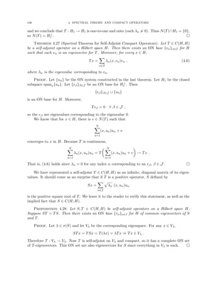 106 4. SPECTRAL THEORY AND COMPACT OPERATORS
and we conclude that T : H1 → H1 is one-to-one and onto (each λn 6= 0). Thus N(T)∩H1 = {0},
so N(T) = H⊥
1 . 
Theorem 4.27 (Spectral Theorem for Self-Adjoint Compact Operators). Let T ∈ C(H, H)
be a self-adjoint operator on a Hilbert space H. Then there exists an ON base {vα}α∈I for H
such that each vα is an eigenvector for T. Moreover, for every x ∈ H,
Tx =
X
α∈I
λα(x, vα)vα , (4.6)
where λα is the eigenvalue corresponding to vα.
Proof. Let {un} be the ON system constructed in the last theorem. Let H1 be the closed
subspace spann{un}. Let {eβ}β∈J be an ON base for H⊥
1 . Then
{eβ}β∈J ∪ {un}
is an ON base for H. Moreover,
Teβ = 0 ∀ β ∈ J ,
so the eβ are eigenvalues corresponding to the eigenvalue 0.
We know that for x ∈ H, there is v ∈ N(T) such that
N
X
n=1
(x, un)un + v
converges to x in H. Because T is continuous,
N
X
n=1
λn(x, un)un = T
 N
X
n=1
(x, un)un + v

→ Tx .
That is, (4.6) holds since λα = 0 for any index α corresponding to an eβ, β ∈ J . 
We have represented a self-adjoint T ∈ C(H, H) as an infinite, diagonal matrix of its eigen-
values. It should come as no surprise that if T is a positive operator, S defined by
Sx =
X
α∈I
p
λα (x, uα)uα
is the positive square root of T. We leave it to the reader to verify this statement, as well as the
implied fact that S ∈ C(H, H).
Proposition 4.28. Let S, T ∈ C(H, H) be self-adjoint operators on a Hilbert space H.
Suppose ST = TS. Then there exists an ON base {vα}α∈I for H of common eigenvectors of S
and T.
Proof. Let λ ∈ σ(S) and let Vλ be the corresponding eigenspace. For any x ∈ Vλ,
STx = TSx = T(λx) = λTx ⇒ Tx ∈ Vλ .
Therefore T : Vλ → Vλ. Now T is self-adjoint on Vλ and compact, so it has a complete ON set
of T-eigenvectors. This ON set are also eigenvectors for S since everything in Vλ is such. 
 