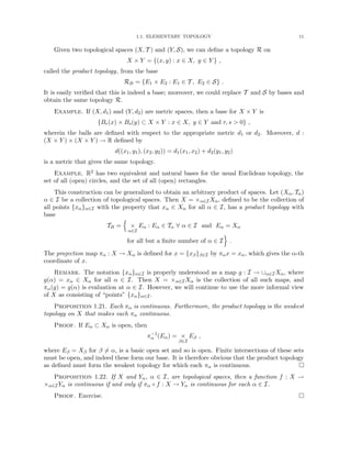 1.1. ELEMENTARY TOPOLOGY 11
Given two topological spaces (X, T ) and (Y, S), we can define a topology R on
X × Y = {(x, y) : x ∈ X, y ∈ Y } ,
called the product topology, from the base
RB = {E1 × E2 : E1 ∈ T , E2 ∈ S} .
It is easily verified that this is indeed a base; moreover, we could replace T and S by bases and
obtain the same topology R.
Example. If (X, d1) and (Y, d2) are metric spaces, then a base for X × Y is
{Br(x) × Bs(y) ⊂ X × Y : x ∈ X, y ∈ Y and r, s  0} ,
wherein the balls are defined with respect to the appropriate metric d1 or d2. Moreover, d :
(X × Y ) × (X × Y ) → R defined by
d((x1, y1), (x2, y2)) = d1(x1, x2) + d2(y1, y2)
is a metric that gives the same topology.
Example. R2 has two equivalent and natural bases for the usual Euclidean topology, the
set of all (open) circles, and the set of all (open) rectangles.
This construction can be generalized to obtain an arbitrary product of spaces. Let (Xα, Tα)
α ∈ I be a collection of topological spaces. Then X = ×α∈IXα, defined to be the collection of
all points {xα}α∈I with the property that xα ∈ Xα for all α ∈ I, has a product topology with
base
TB =
n
×
α∈I
Eα : Eα ∈ Tα ∀ α ∈ I and Eα = Xα
for all but a finite number of α ∈ I
o
.
The projection map πα : X → Xα is defined for x = {xβ}β∈I by παx = xα, which gives the α-th
coordinate of x.
Remark. The notation {xα}α∈I is properly understood as a map g : I → ∪α∈IXα, where
g(α) = xα ∈ Xα for all α ∈ I. Then X = ×α∈IXα is the collection of all such maps, and
πα(g) = g(α) is evaluation at α ∈ I. However, we will continue to use the more informal view
of X as consisting of “points” {xα}α∈I.
Proposition 1.21. Each πα is continuous. Furthermore, the product topology is the weakest
topology on X that makes each πα continuous.
Proof. If Eα ⊂ Xα is open, then
π−1
α (Eα) = ×
β∈I
Eβ ,
where Eβ = Xβ for β 6= α, is a basic open set and so is open. Finite intersections of these sets
must be open, and indeed these form our base. It is therefore obvious that the product topology
as defined must form the weakest topology for which each πα is continuous. 
Proposition 1.22. If X and Yα, α ∈ I, are topological spaces, then a function f : X →
×α∈IYα is continuous if and only if πα ◦ f : X → Yα is continuous for each α ∈ I.
Proof. Exercise. 
 