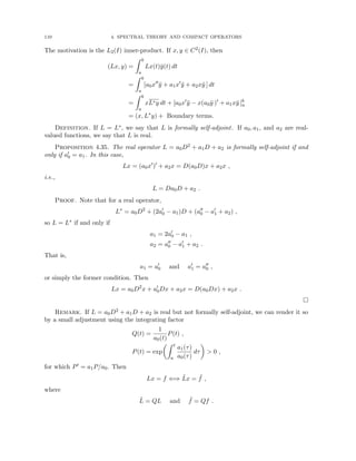 110 4. SPECTRAL THEORY AND COMPACT OPERATORS
The motivation is the L2(I) inner-product. If x, y ∈ C2(I), then
(Lx, y) =
Z b
a
Lx(t)ȳ(t) dt
=
Z b
a
[a0x00
ȳ + a1x0
ȳ + a2xȳ ] dt
=
Z b
a
xL∗y dt + [a0x0
ȳ − x(a0ȳ )0
+ a1xȳ ]b
a
= (x, L∗
y) + Boundary terms.
Definition. If L = L∗, we say that L is formally self-adjoint. If a0, a1, and a2 are real-
valued functions, we say that L is real.
Proposition 4.35. The real operator L = a0D2 + a1D + a2 is formally self-adjoint if and
only if a0
0 = a1. In this case,
Lx = (a0x0
)0
+ a2x = D(a0D)x + a2x ,
i.e.,
L = Da0D + a2 .
Proof. Note that for a real operator,
L∗
= a0D2
+ (2a0
0 − a1)D + (a00
0 − a0
1 + a2) ,
so L = L∗ if and only if
a1 = 2a0
0 − a1 ,
a2 = a00
0 − a0
1 + a2 .
That is,
a1 = a0
0 and a0
1 = a00
0 ,
or simply the former condition. Then
Lx = a0D2
x + a0
0Dx + a2x = D(a0Dx) + a2x .

Remark. If L = a0D2 + a1D + a2 is real but not formally self-adjoint, we can render it so
by a small adjustment using the integrating factor
Q(t) =
1
a0(t)
P(t) ,
P(t) = exp
Z t
a
a1(τ)
a0(τ)
dτ

 0 ,
for which P0 = a1P/a0. Then
Lx = f ⇐⇒ L̃x = ˜
f ,
where
L̃ = QL and ˜
f = Qf .
 