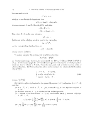 112 4. SPECTRAL THEORY AND COMPACT OPERATORS
Then we need to solve
x00
+ λx = 0 ,
which as we saw has the 2 dimensional form
x(t) = A sin
√
λ t + b cos
√
λ t
for some constants A and B. Now the BC’s imply that
x(0) = B = 0 ,
x(1) = A sin
√
λ = 0 .
Thus either A = 0 or, for some integer n,
√
λ = nπ ;
that is, non trivial solutions are given only for the eigenvalues
λn = n2
π2
,
and the corresponding eigenfunctions are
xn(t) = sin(nπt)
(or any nonzero multiple).
To analyze a regular SL problem, it is helpful to notice that
A : C2
(I) → C0
(I)
has strictly larger range. However, its inverse (with the BC’s), would map C0(I) to C2(I) ⊂
C0(I). So the inverse might be a bounded linear operator with known spectral properties,
which can then be related to A itself. This is the case, and leads us to the classical notion of
a Green’s function. The Green’s function allows us to construct the solution to the boundary
value problem





Ax = f , t ∈ (a, b) ,
α1x(a) + α2x0(a) = 0 ,
β1x(b) + β2x0(b) = 0 ,
(4.13)
for any f ∈ C0(I).
Definition. A Green’s function for the regular SL problem (4.11) is a function G : I×I → R
such that
(a) G ∈ C0(I × I) and G ∈ C2(I × I  D), where D = {(t, t) : t ∈ I} is the diagonal in
I × I;
(b) For each fixed s ∈ I, G(·, s) satisfies the BC’s of the problem;
(c) A applied to the first variable t of G(t, s), also denoted AtG(t, s), vanishes for (t, s) ∈
I × I  D, i.e.,
AtG(t, s) ≡
1
w

∂
∂t

p(t)
∂G
∂t
(t, s)

+ q(t)G(t, s)

= 0 ∀ t 6= s ;
(d) lim
s→t−
∂G
∂t
(t, s) − lim
s→t+
∂G
∂t
(t, s) =
1
p(t)
for all t ∈ (a, b).
 