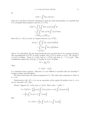 4.7. STURM LIOUVILLE THEORY 117
by
Tf(t) =
Z b
a
G(t, s)f(s) ds ,
where G is our Green’s function. Endowing T with the L2(I) inner-product, we conclude that
T is a bounded linear operator, since for f ∈ C0(I),
kTfk2
≤
Z b
a
 Z b
a
|G(t, s)| f(s)| ds
2
dt
≤
Z b
a
Z b
a
|G(t, s)|2
ds
Z b
a
|f(s)|2
ds dt
= kGkL
L2(I×I)kfk2
L2(I) .
Since G(s, t) = G(t, s) is real, we compute that for f, g ∈ C0(I),
(Tf, g) =
Z b
a
Z b
a
G(t, s)f(s) ds g(t) dt
=
Z b
a
f(s)
Z b
a
G(s, t) g(t) dt ds
= (f, Tg) ,
that is, T is self-adjoint. By the Ascoli-Arzelà theorem, we know that T is a compact operator.
The incompleteness of C0(I) is easily rectified, since C0(I) is dense in L2(I). We extend T
to L2(I) as follows. Given f ∈ L2(I), find fn ∈ C0(I) such that fn → f in L2(I). Then
boundedness implies that {Tfn}∞
n=1 is Cauchy in L2(I). So define
Tf = lim
n→∞
Tfn .
Then
T : L2(I) → L2(I)
is a continuous linear operator. Moreover, it is not difficult to conclude that the extended T
remains compact and self-adjoint.
We know much about the spectral properties of T. We relate these properties to those of
L = wA.
Proposition 4.39. If λ = 0 is not an eigenvalue of the regular SL problem, then λ = 0 is
not an eigenvalue of T either.
Proof. Suppose Tf = 0 for some f ∈ L2(I). Then, with c = (pW)−1,
0 = (Tf)0
(t) =
d
dt

cu2(t)
Z t
a
f(s)u1(s) ds + cu1(t)
Z b
t
f(s)u2(s) ds

= c

u0
2
Z t
a
fu1 ds + u0
1
Z b
t
fu2 ds

.
But
0 = Tf(t) = c

u2
Z t
a
fu1 ds + u1
Z b
t
fu2 ds

,
 