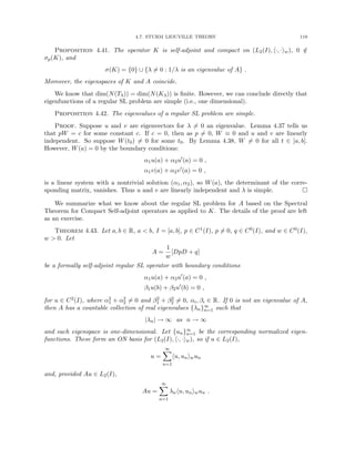 4.7. STURM LIOUVILLE THEORY 119
Proposition 4.41. The operator K is self-adjoint and compact on (L2(I), h·, ·iw), 0 /
∈
σp(K), and
σ(K) = {0} ∪ {λ 6= 0 : 1/λ is an eigenvalue of A} .
Moreover, the eigenspaces of K and A coincide.
We know that dim(N(Tλ)) = dim(N(Kλ)) is finite. However, we can conclude directly that
eigenfunctions of a regular SL problem are simple (i.e., one dimensional).
Proposition 4.42. The eigenvalues of a regular SL problem are simple.
Proof. Suppose u and v are eigenvectors for λ 6= 0 an eigenvalue. Lemma 4.37 tells us
that pW = c for some constant c. If c = 0, then as p 6= 0, W ≡ 0 and u and v are linearly
independent. So suppose W(t0) 6= 0 for some t0. By Lemma 4.38, W 6= 0 for all t ∈ [a, b].
However, W(a) = 0 by the boundary conditions:
α1u(a) + α2u0
(a) = 0 ,
α1v(a) + α2v0
(a) = 0 ,
is a linear system with a nontrivial solution (α1, α2), so W(a), the determinant of the corre-
sponding matrix, vanishes. Thus u and v are linearly independent and λ is simple. 
We summarize what we know about the regular SL problem for A based on the Spectral
Theorem for Compact Self-adjoint operators as applied to K. The details of the proof are left
as an exercise.
Theorem 4.43. Let a, b ∈ R, a  b, I = [a, b], p ∈ C1(I), p 6= 0, q ∈ C0(I), and w ∈ C0(I),
w  0. Let
A =
1
w
[DpD + q]
be a formally self-adjoint regular SL operator with boundary conditions
α1u(a) + α2u0
(a) = 0 ,
β1u(b) + β2u0
(b) = 0 ,
for u ∈ C2(I), where α2
1 + α2
2 6= 0 and β2
1 + β2
2 6= 0, αi, βi ∈ R. If 0 is not an eigenvalue of A,
then A has a countable collection of real eigenvalues {λn}∞
n=1 such that
|λn| → ∞ as n → ∞
and each eigenspace is one-dimensional. Let {un}∞
n=1 be the corresponding normalized eigen-
functions. These form an ON basis for (L2(I), h·, ·iw), so if u ∈ L2(I),
u =
∞
X
n=1
hu, uniwun
and, provided Au ∈ L2(I),
Au =
∞
X
n=1
λnhu, uniwun .
 