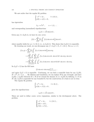 120 4. SPECTRAL THEORY AND COMPACT OPERATORS
We saw earlier that the regular SL problem
(
−x00 = λx , t ∈ (0, 1) ,
x(0) = x(1) = 0 ,
has eigenvalues
λn = n2
π2
, n = 1, 2, . . .
and corresponding (normalized) eigenfunctions
un(t) =
√
2 sin(nπt) .
Given any f ∈ L2(0, 1), we have its sine series
f(t) =
∞
X
n=1

2
Z 1
0
f(s) sin nπs ds

sin nπt ,
where equality holds for a.e. t ∈ [0, 1], i.e., in L2(0, 1). This shows that L2(0, 1) is separable.
By iterating our result, we can decompose any f ∈ L2(I × I), I = (0, 1). For a.e. x ∈ I,
f(x, y) =
∞
X
n=1

2
Z 1
0
f(x, t) sin nπt dt

sin nπy
= 4
∞
X
n=1
Z 1
0
∞
X
m=1
Z 1
0
f(s, t) sin mπs ds sin nπt dt sin nπy sin nπx
= 4
∞
X
n=1
∞
X
m=1
Z 1
0
Z 1
0
f(s, t) sin mπs sin nπt ds dt sin nπx sin nπy .
So L2(I × I) has the ON basis
{2 sin nπx sin nπy}∞,∞
m=1, n=1 ,
and again L2(I × I) is separable. Continuing, we can find a countable basis for any L2(R),
R = Id, d = 1, 2, . . . . By dilation and translation, we can replace R by any rectangle, and since
L2(Ω) ⊂ L2(R) whenever Ω ⊂ R (if we extend the domain of f ∈ L2(Ω) by defining f ≡ 0 on
R  Ω), L2(Ω) is separable for any bounded Ω, but the construction of a basis is not so clear.
The regular SL problem
(
−x00 = λx , t ∈ (0, 1) ,
x0(0) = x0(1) = 0 ,
gives the eigenfunctions
un(t) =
√
2 cos(nπt) .
These are used to define cosine series expansions, similar to the development above. The
problem





−x00 = λx , t ∈ (0, 1) ,
x(0) = x(1) ,
x0(0) = x0(1) ,
 