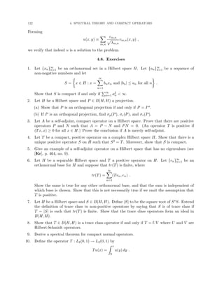 122 4. SPECTRAL THEORY AND COMPACT OPERATORS
Forming
u(x, y) ≡
X
m,n
cm,n
p
λm,n
vm,n(x, y) ,
we verify that indeed u is a solution to the problem.
4.8. Exercises
1. Let {xn}∞
n=1 be an orthonormal set in a Hilbert space H. Let {an}∞
n=1 be a sequence of
non-negative numbers and let
S =

x ∈ H : x =
∞
X
n=1
bnxn and |bn| ≤ an for all n

.
Show that S is compact if and only if
P∞
n=1 a2
n  ∞.
2. Let H be a Hilbert space and P ∈ B(H, H) a projection.
(a) Show that P is an orthogonal projection if and only if P = P∗.
(b) If P is an orthogonal projection, find σp(P), σc(P), and σr(P).
3. Let A be a self-adjoint, compact operator on a Hilbert space. Prove that there are positive
operators P and N such that A = P − N and PN = 0. (An operator T is positive if
(Tx, x) ≥ 0 for all x ∈ H.) Prove the conclusion if A is merely self-adjoint.
4. Let T be a compact, positive operator on a complex Hilbert space H. Show that there is a
unique positive operator S on H such that S2 = T. Moreover, show that S is compact.
5. Give an example of a self-adjoint operator on a Hilbert space that has no eigenvalues (see
[Kr], p. 464, no. 9).
6. Let H be a separable Hilbert space and T a positive operator on H. Let {en}∞
n=1 be an
orthonormal base for H and suppose that tr(T) is finite, where
tr(T) =
∞
X
n=1
(Ten, en) .
Show the same is true for any other orthonormal base, and that the sum is independent of
which base is chosen. Show that this is not necessarily true if we omit the assumption that
T is positive.
7. Let H be a Hilbert space and S ∈ B(H, H). Define |S| to be the square root of S∗S. Extend
the definition of trace class to non-positive operators by saying that S is of trace class if
T = |S| is such that tr(T) is finite. Show that the trace class operators form an ideal in
B(H, H).
8. Show that T ∈ B(H, H) is a trace class operator if and only if T = UV where U and V are
Hilbert-Schmidt operators.
9. Derive a spectral theorem for compact normal operators.
10. Define the operator T : L2(0, 1) → L2(0, 1) by
Tu(x) =
Z x
0
u(y) dy .
 