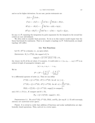 5.2. TEST FUNCTIONS 127
and so on for higher derivatives. In our case, precise statements are
f(φ) =
Z
fφ dx ,
f0
(φ) = −f(φ0
) = −
Z
fφ0
dx =
Z
Hφ dx = H(φ) ,
H0
(φ) = −H(φ0
) = −
Z
Hφ0
dx = φ(0) = δ0(φ) ,
H00
(φ) = H(φ00
) =
Z
Hφ00
dx = −φ0
(0) = −δ0(φ0
) = δ0
0(φ) ,
for any φ ∈ D, repeating the integration by parts arguments for the integrals in the second line
(which are now well defined).
We often wish to consider limit processes. To do so in this context would require that the
linear functionals be continuous. That is, we require a topology on D. Unfortunately, no simple
topology will suffice.
5.2. Test Functions
Let Ω ⊂ Rd be a domain, i.e., an open subset.
Definition. If f ∈ C0(Ω), the support of f is
supp(f) = {x ∈ Ω : |f(x)|  0} ⊂ Ω ,
the closure (in Ω) of the set where f is nonzero. A multi-index α = (α1, α2, . . . , αd) ∈ Nd is an
ordered d-tuple of nonnegative integers, and
|α| = α1 + α2 + · · · + αd .
We let
∂α
= Dα
=

∂
∂x1
α1
· · ·

∂
∂xd
αd
be a differential operator of order |α|. Then we can define
Cn
(Ω) = {f ∈ C0
(Ω) : Dα
f ∈ C0
(Ω) for all |α| ≤ n} ,
C∞
(Ω) = {f ∈ C0
(Ω) : Dα
f ∈ C0
(Ω) for all α} =
∞

n=1
Cn
(Ω) ,
D(Ω) = C∞
0 (Ω) = {f ∈ C∞
(Ω) : supp(f) is compact},
and, if K ⊂⊂ Ω (i.e., K compact and K ⊂ Ω),
DK = {f ∈ C∞
0 (Ω) : supp(f) ⊂ K} .
Proposition 5.1. The sets Cn(Ω), C∞(Ω), D(Ω), and DK (for any K ⊂⊂ Ω with nonempty
interior) are nontrivial vector spaces.
Proof. It is trivial to verify that addition of functions and scalar multiplication are alge-
braically closed operations. Thus, each set is a vector space.
 