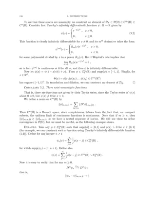 128 5. DISTRIBUTIONS
To see that these spaces are nonempty, we construct an element of DK ⊂ D(Ω) ⊂ C∞(Ω) ⊂
Cn(Ω). Consider first Cauchy’s infinitely differentiable function ψ : R → R given by
ψ(x) =



e−1/x2
, x  0,
0 , x ≤ 0.
(5.2)
This function is clearly infinitely differentiable for x 6= 0, and its mth derivative takes the form
ψ(m)
(x) =



Rm(x)e−1/x2
, x  0,
0 , x  0,
for some polynomial divided by x to a power Rm(x). But L’Hôpital’s rule implies that
lim
x→0
Rm(x)e−1/x2
= 0 ,
so in fact ψ(m) is continuous at 0 for all m, and thus ψ is infinitely differentiable.
Now let φ(x) = ψ(1 − x)ψ(1 + x). Then φ ∈ C∞
0 (R) and supp(φ) = [−1, 1]. Finally, for
x ∈ Rd,
Φ(x) = φ(x1)φ(x2) . . . φ(xd) ∈ C∞
(Rd
)
has support [−1, 1]d. By translation and dilation, we can construct an element of DK. 
Corollary 5.2. There exist nonanalytic functions.
That is, there are functions not given by their Taylor series, since the Taylor series of ψ(x)
about 0 is 0, but ψ(x) 6= 0 for x  0.
We define a norm on Cn(Ω) by
kφkn,∞,Ω =
X
|α|≤n
kDα
φkL∞(Ω) .
Then Cn(Ω) is a Banach space, since completeness follows from the fact that, on compact
subsets, the uniform limit of continuous functions is continuous. Note that if m ≥ n, then
kφkm,∞,Ω ≥ kφkn,∞,Ω, so we have a nested sequence of norms. We will use these to define
convergence in D(Ω), but we must be careful, as the following example shows.
Example. Take any φ ∈ C∞
0 (R) such that supp(φ) = [0, 1] and φ(x)  0 for x ∈ (0, 1)
(for example, we can construct such a function using Cauchy’s infinitely differentiable function
(5.2)). Define for any integer n ≥ 1
ψn(x) =
n
X
j=1
1
j
φ(x − j) ∈ C∞
0 (R) ,
for which supp(ψn) = [1, n + 1]. Define also
ψ(x) =
∞
X
j=1
1
j
φ(x − j) ∈ C∞
(R) r C∞
0 (R) .
Now it is easy to verify that for any m ≥ 0,
Dm
ψn
L∞
−→ Dm
ψ ;
that is,
kψn − ψkm,∞,R → 0
 