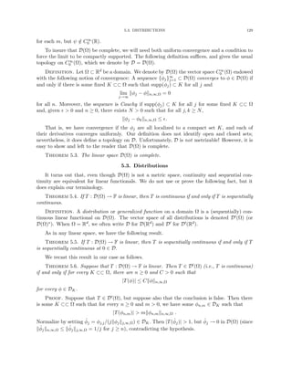 5.3. DISTRIBUTIONS 129
for each m, but ψ /
∈ C∞
0 (R).
To insure that D(Ω) be complete, we will need both uniform convergence and a condition to
force the limit to be compactly supported. The following definition suffices, and gives the usual
topology on C∞
0 (Ω), which we denote by D = D(Ω).
Definition. Let Ω ⊂ Rd be a domain. We denote by D(Ω) the vector space C∞
0 (Ω) endowed
with the following notion of convergence: A sequence {φj}∞
j=1 ⊂ D(Ω) converges to φ ∈ D(Ω) if
and only if there is some fixed K ⊂⊂ Ω such that supp(φj) ⊂ K for all j and
lim
j→∞
kφj − φkn,∞,Ω = 0
for all n. Moreover, the sequence is Cauchy if supp(φj) ⊂ K for all j for some fixed K ⊂⊂ Ω
and, given   0 and n ≥ 0, there exists N  0 such that for all j, k ≥ N,
kφj − φkkn,∞,Ω ≤ .
That is, we have convergence if the φj are all localized to a compact set K, and each of
their derivatives converges uniformly. Our definition does not identify open and closed sets;
nevertheless, it does define a topology on D. Unfortunately, D is not metrizable! However, it is
easy to show and left to the reader that D(Ω) is complete.
Theorem 5.3. The linear space D(Ω) is complete.
5.3. Distributions
It turns out that, even though D(Ω) is not a metric space, continuity and sequential con-
tinuity are equivalent for linear functionals. We do not use or prove the following fact, but it
does explain our terminology.
Theorem 5.4. If T : D(Ω) → F is linear, then T is continuous if and only if T is sequentially
continuous.
Definition. A distribution or generalized function on a domain Ω is a (sequentially) con-
tinuous linear functional on D(Ω). The vector space of all distributions is denoted D0(Ω) (or
D(Ω)∗). When Ω = Rd, we often write D for D(Rd) and D0 for D0(Rd).
As in any linear space, we have the following result.
Theorem 5.5. If T : D(Ω) → F is linear, then T is sequentially continuous if and only if T
is sequentially continuous at 0 ∈ D.
We recast this result in our case as follows.
Theorem 5.6. Suppose that T : D(Ω) → F is linear. Then T ∈ D0(Ω) (i.e., T is continuous)
if and only if for every K ⊂⊂ Ω, there are n ≥ 0 and C  0 such that
|T(φ)| ≤ Ckφkn,∞,Ω
for every φ ∈ DK.
Proof. Suppose that T ∈ D0(Ω), but suppose also that the conclusion is false. Then there
is some K ⊂⊂ Ω such that for every n ≥ 0 and m  0, we have some φn,m ∈ DK such that
|T(φn,m)|  mkφn,mkn,∞,Ω .
Normalize by setting φ̂j = φj,j/(jkφjkj,∞,Ω) ∈ DK. Then |T(φ̂j)|  1, but φ̂j → 0 in D(Ω) (since
kφ̂jkn,∞,Ω ≤ kφ̂jkj,∞,Ω = 1/j for j ≥ n), contradicting the hypothesis.
 