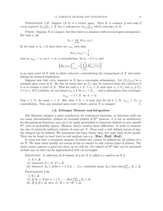 1.2. LEBESGUE MEASURE AND INTEGRATION 13
Proposition 1.27. Suppose (X, d) is a metric space. Then X is compact if and only if
every sequence {xn}∞
n=1 ⊂ X has a subsequence {xnk
}∞
k=1 which converges in X.
Proof. Suppose X is compact, but that there is a sequence with no convergent subsequence.
For each n, let
δn = inf
m6=n
d(xn, xm) .
If, for some n, δn = 0, then there are xmk
such that
d(xn, xmk
) 
1
k
,
that is, xmk
→ xn as k → ∞, a contradiction. So δn  0 ∀ n, and
n
Bδn (xn)
o∞
n=1
∪
 ∞
[
n=1
Bδn/2
(xn)
c
is an open cover of X with no finite subcover, contradicting the compactness of X and estab-
lishing the forward implication.
Suppose now that every sequence in X has a convergent subsequence. Let {Uα}α∈I be a
minimal open cover of X. By this we mean that no Uα may be removed from the collection if
it is to remain a cover of X. Thus for each α ∈ I, ∃ xα ∈ X such that xα ∈ Uα but xα /
∈ Uβ
∀ β 6= α. If I is infinite, we can choose αn ∈ I for n = 1, 2, . . . and a subsequence that converges:
xαnk
→ x ∈ X as k → ∞ .
Now x ∈ Uγ for some γ ∈ I. But then ∃ N  0 such that for all k ≥ N, xαnk
∈ Uγ, a
contradiction. Thus any minimal open cover is finite, and so X is compact. 
1.2. Lebesgue Measure and Integration
The Riemann integral is quite satisfactory for continuous functions, or functions with not
too many discontinuities, defined on bounded subsets of Rd; however, it is not so satisfactory
for discontinuous functions, nor can it be easily generalized to functions defined on sets outside
Rd, such as probability spaces. Measure theory resolves these difficulties. It seeks to measure
the size of relatively arbitrary subsets of some set X. From such a well defined notion of size,
the integral can be defined. We summarize the basic theory here, but omit most of the proofs.
They can be found in most texts in real analysis (see e.g., [Roy], [Ru0], [Ru2]).
It turns out that a consistent measure of subset size cannot be defined for all subsets of a
set X. We must either modify our notion of size or restrict to only certain types of subsets. The
latter course appears a good one since, as we will see, the subsets of Rd that can be measured
include any set that can be approximated well via rectangles.
Definition. A collection A of subsets of a set X is called a σ-algebra on X if
i) X ∈ A;
ii) whenever A ∈ A, Ac ∈ A;
iii) whenever An ∈ A for n = 1, 2, 3, . . . (i.e., countably many An), then also
S∞
n=1 An ∈ A.
Proposition 1.28.
i) ∅ ∈ A.
ii) If An ∈ A for n = 1, 2, . . . , then
T∞
n=1 An ∈ A.
iii) If A, B ∈ A, then A  B = A ∩ Bc ∈ A.
 