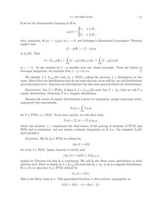 5.3. DISTRIBUTIONS 131
If we let the characteristic function of R be
χR(x) =



1 , x ∈ R ,
0 , x /
∈ R ,
then, pointwise, Ψε(x) → χR(x) as ε → 0, and Lebesgue’s Dominated Convergence Theorem
implies that
(f − g)Ψε → (f − g)χR
in L1(R). Thus
0 = Λf−g(Ψε) =
Z
R
(f − g)(x)Ψε(x) dx →
Z
R
(f − g)(x) dx
as ε → 0. So the integral of f − g vanishes over any closed rectangle. From the theory of
Lebesgue integration, we conclude that f − g = 0, a.e. 
We identify f ∈ L1,loc(Ω) with Λf ∈ D0(Ω), calling the function f a distribution in this
sense. Since there are distributions that do not arise this way, as we will see, we call distributions
generalized functions: functions are distributions but also more general objects are distributions.
Definition. For T ∈ D0(Ω), if there is f ∈ L1,loc(Ω) such that T = Λf , then we call T a
regular distribution. Otherwise T is a singular distribution.
Because the action of regular distributions is given by integration, people sometimes write,
improperly but conveniently,
T(φ) =
Z
Ω
Tφ dx
for T ∈ D0(Ω), φ ∈ D(Ω). To be more precise, we will often write
T(φ) = hT, φi = hT, φiD0,D ,
where the notation h·, ·i emphasizes the dual nature of the pairing of elements of D0(Ω) and
D(Ω) and is sometimes, but not always, ordinary integration on Ω (i.e., the standard L2(Ω)
inner product).
Example. We let δ0 ∈ D0(Ω) be defined by
hδ0, φi = φ(0)
for every φ ∈ D(Ω). Again, linearity is trivial, and
|hδ0, φi| = |φ(0)| ≤ kφk0,∞,Ω
implies by Theorem 5.6 that δ0 is continuous. We call δ0 the Dirac mass, distribution or delta
function at 0. There is clearly no f ∈ L1,loc(Ω) such that δ0 = Λf , so δ0 is a singular distribution.
If x ∈ Ω, we also have δx ∈ D0(Ω) defined by
hδx, φi = φ(x) .
This is the Dirac mass at x. This generalized function is often written, improperly, as
δx(ξ) = δ0(ξ − x) = δ0(x − ξ) .
 