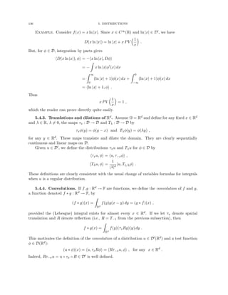 136 5. DISTRIBUTIONS
Example. Consider f(x) = x ln |x|. Since x ∈ C∞(R) and ln |x| ∈ D0, we have
D(x ln |x|) = ln |x| + x PV
1
x

.
But, for φ ∈ D, integration by parts gives
hD(x ln |x|), φi = −hx ln |x|, Dφi
= −
Z
x ln |x|φ0
(x) dx
=
Z ∞
0
(ln |x| + 1)φ(x) dx +
Z 0
−∞
(ln |x| + 1)φ(x) dx
= hln |x| + 1, φi .
Thus
x PV
1
x

= 1 ,
which the reader can prove directly quite easily.
5.4.3. Translations and dilations of Rd. Assume Ω = Rd and define for any fixed x ∈ Rd
and λ ∈ R, λ 6= 0, the maps τx : D → D and Tλ : D → D by
τxφ(y) = φ(y − x) and Tλφ(y) = φ(λy) ,
for any y ∈ Rd. These maps translate and dilate the domain. They are clearly sequentially
continuous and linear maps on D.
Given u ∈ D0, we define the distributions τxu and Tλu for φ ∈ D by
hτxu, φi = hu, τ−xφi ,
hTλu, φi =
1
|λ|d
hu, T1/λφi .
These definitions are clearly consistent with the usual change of variables formulas for integrals
when u is a regular distribution.
5.4.4. Convolutions. If f, g : Rd → F are functions, we define the convolution of f and g,
a function denoted f ∗ g : Rd → F, by
(f ∗ g)(x) =
Z
Rd
f(y)g(x − y) dy = (g ∗ f)(x) ,
provided the (Lebesgue) integral exists for almost every x ∈ Rd. If we let τx denote spatial
translation and R denote reflection (i.e., R = T−1 from the previous subsection), then
f ∗ g(x) =
Z
Rd
f(y)(τxRg)(y) dy .
This motivates the definition of the convolution of a distribution u ∈ D0(Rd) and a test function
φ ∈ D(Rd):
(u ∗ φ)(x) = hu, τxRφi = hRτ−xu, φi , for any x ∈ Rd
.
Indeed, Rτ−xu = u ◦ τx ◦ R ∈ D0 is well defined.
 