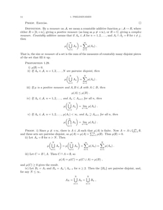 14 1. PRELIMINARIES
Proof. Exercise. 
Definition. By a measure on A, we mean a countable additive function µ : A → R, where
either R = [0, +∞], giving a positive measure (as long as µ 6≡ +∞), or R = C, giving a complex
measure. Countably additive means that if An ∈ A for n = 1, 2, . . . , and Ai ∩ Aj = ∅ for i 6= j,
then
µ
 ∞
[
n=1
An

=
∞
X
n=1
µ(An) .
That is, the size or measure of a set is the sum of the measures of countably many disjoint pieces
of the set that fill it up.
Proposition 1.29.
i) µ(∅) = 0.
ii) If An ∈ A, n = 1, 2, . . . , N are pairwise disjoint, then
µ
 N
[
n=1
An

=
N
X
n=1
µ(An) .
iii) If µ is a positive measure and A, B ∈ A with A ⊂ B, then
µ(A) ≤ µ(B) .
iv) If An ∈ A, n = 1, 2, . . . , and An ⊂ An+1 for all n, then
µ
 ∞
[
n=1
An

= lim
n→∞
µ(An) .
v) If An ∈ A, n = 1, 2, . . . , µ(A1)  ∞, and An ⊇ An+1 for all n, then
µ
 ∞

n=1
An

= lim
n→∞
µ(An) .
Proof. i) Since µ 6≡ +∞, there is A ∈ A such that µ(A) is finite. Now A = A ∪
S∞
i=1 ∅,
and these sets are pairwise disjoint, so µ(A) = µ(A) +
P∞
i=1 µ(∅). Thus µ(∅) = 0.
ii) Let An = ∅ for n  N. Then
µ
 N
[
n=1
An

= µ
 ∞
[
n=1
An

=
∞
X
n=1
µ(An) =
N
X
n=1
µ(An) .
iii) Let C = B  A. Then C ∩ A = ∅, so
µ(A) + µ(C) = µ(C ∪ A) = µ(B) ,
and µ(C) ≥ 0 gives the result.
iv) Let B1 = A1 and Bn = An  An−1 for n ≥ 2. Then the {Bn} are pairwise disjoint, and,
for any N ≤ ∞,
AN =
N
[
n=1
An =
N
[
n=1
Bn ,
 