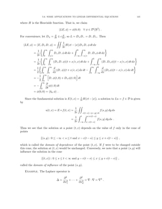 5.6. SOME APPLICATIONS TO LINEAR DIFFERENTIAL EQUATIONS 145
where H is the Heaviside function. That is, we claim
hLE, φi = φ(0, 0) ∀ φ ∈ D0
(R2
) .
For convenience, let D± = ∂
∂t ± c ∂
∂x , so L = D+D− = D−D+. Then
hLE, φi = hE, D+D−φi =
ZZ
1
2c
H(ct − |x|)D+D−φ dt dx
=
1
2c
Z ∞
0
Z ∞
x/c
D+D−φ dt dx +
Z 0
−∞
Z ∞
−x/c
D−D+φ dt dx

=
1
2c
Z ∞
0
Z ∞
0
(D+D−φ)(t + x/c, x) dt dx +
Z 0
−∞
Z ∞
0
(D−D+φ)(t − x/c, x) dt dx

=
1
2
Z ∞
0
Z ∞
0
d
dx
(D−φ)(t + x/c, x) dx dt −
Z ∞
0
Z 0
−∞
d
dx
(D+φ)(t − x/c, x) dx dt

= −
1
2
Z ∞
0
h
D−φ(t, 0) + D+φ(t, 0)
i
dt
= −
Z ∞
0
∂
∂t
φ(t, 0) dt
= φ(0, 0) = hδ0, φi .
Since the fundamental solution is E(t, x) = 1
2cH(ct − |x|), a solution to Lu = f ∈ D is given
by
u(t, x) = E ∗ f(t, x) =
1
2c
ZZ
c(t−s)−|x−y|0
f(s, y) dy ds
=
1
2c
Z t
−∞
Z x+c(t−s)
x−c(t−s)
f(s, y) dy ds .
Thus we see that the solution at a point (t, x) depends on the value of f only in the cone of
points
{(s, y) : 0 ≤ −∞  s ≤ t and x − c(t − s) ≤ y ≤ x + c(t − s)} ,
which is called the domain of dependence of the point (t, x). If f were to be changed outside
this cone, the solution at (t, x) would be unchanged. Conversely, we note that a point (s, y) will
influence the solution in the cone
{(t, x)) : 0 ≤ s ≤ t  ∞ and y − c(t − s) ≤ x ≤ y + c(t − s)} ,
called the domain of influence of the point (s, y).
Example. The Laplace operator is
∆ =
∂2
∂x2
1
+ · · · +
∂2
∂x2
d
= ∇ · ∇ = ∇2
.
 