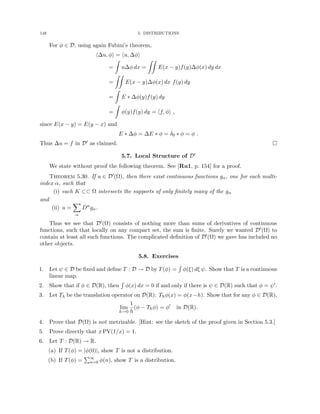148 5. DISTRIBUTIONS
For φ ∈ D, using again Fubini’s theorem,
h∆u, φi = hu, ∆φi
=
Z
u∆φ dx =
ZZ
E(x − y)f(y)∆φ(x) dy dx
=
ZZ
E(x − y)∆φ(x) dx f(y) dy
=
Z
E ∗ ∆φ(y)f(y) dy
=
Z
φ(y)f(y) dy = hf, φi ,
since E(x − y) = E(y − x) and
E ∗ ∆φ = ∆E ∗ φ = δ0 ∗ φ = φ .
Thus ∆u = f in D0 as claimed. 
5.7. Local Structure of D0
We state without proof the following theorem. See [Ru1, p. 154] for a proof.
Theorem 5.30. If u ∈ D0(Ω), then there exist continuous functions gα, one for each multi-
index α, such that
(i) each K ⊂⊂ Ω intersects the supports of only finitely many of the gα
and
(ii) u =
X
α
Dα
gα.
Thus we see that D0(Ω) consists of nothing more than sums of derivatives of continuous
functions, such that locally on any compact set, the sum is finite. Surely we wanted D0(Ω) to
contain at least all such functions. The complicated definition of D0(Ω) we gave has included no
other objects.
5.8. Exercises
1. Let ψ ∈ D be fixed and define T : D → D by T(φ) =
R
φ(ξ) dξ ψ. Show that T is a continuous
linear map.
2. Show that if φ ∈ D(R), then
R
φ(x) dx = 0 if and only if there is ψ ∈ D(R) such that φ = ψ0.
3. Let Th be the translation operator on D(R): Thφ(x) = φ(x−h). Show that for any φ ∈ D(R),
lim
h→0
1
h
(φ − Thφ) = φ0
in D(R).
4. Prove that D(Ω) is not metrizable. [Hint: see the sketch of the proof given in Section 5.3.]
5. Prove directly that x PV(1/x) = 1.
6. Let T : D(R) → R.
(a) If T(φ) = |φ(0)|, show T is not a distribution.
(b) If T(φ) =
P∞
n=0 φ(n), show T is a distribution.
 