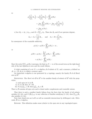 1.2. LEBESGUE MEASURE AND INTEGRATION 15
so
µ
 ∞
[
n=1
An

= µ
 ∞
[
n=1
Bn

=
∞
X
n=1
µ(Bn)
= lim
N→∞
N
X
n=1
µ(Bn) = lim
N→∞
µ
 N
[
n=1
Bn

= lim
N→∞
µ(AN ) .
v) Let Bn = An  An+1 and B =
T∞
n=1 An. Then the Bn and B are pairwise disjoint,
AN = A1 
N−1
[
n=1
Bn , and A1 = B ∪
∞
[
n=1
Bn .
In consequence of the countable additivity,
µ(A1) = µ(B) +
∞
X
n=1
µ(Bn)  ∞ ,
or
µ(B) = µ(A1) −
N−1
X
n=1
µ(Bn) −
∞
X
n=N
µ(Bn)
= µ(AN ) −
∞
X
n=N
µ(Bn) .
Since the series
P∞
n=1 µ(Bn) converges, the limit as N → ∞ of the second term on the right-hand
side of the last equation is zero and the result follows. 
A triple consisting of a set X, a σ-algebra A of subsets of X, and a measure µ defined on
A, i.e., (X, A, µ), is called a measure space.
An important σ-algebra is one generated by a topology, namely the family B of all Borel
sets in Rd.
Definition. The Borel sets B in Rd is the smallest family of subsets of Rd with the prop-
erties:
i) each open set is in B;
ii) if A ∈ B, then Ac ∈ B;
iii) if {An}∞
n=1 ⊂ B, then
S∞
n=1 An ∈ B.
That is, B contains all open sets and is closed under complements and countable unions.
That there is such a smallest family follows from the facts that the family of all subsets
satisfies (ii)–(iii), and if {Bα}α∈I is any collection of families satisfying (i)–(iii), then
T
α∈I Bα
also satisfies (i)–(iii).
Note that closed sets are in B, as well as countable intersections by deMorgan’s rule. Obvi-
ously, B is a σ-algebra.
Remark. This definition makes sense relative to the open sets in any topological space.
 