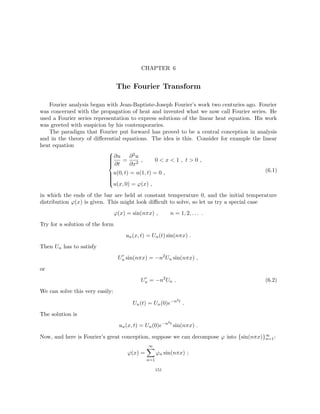 CHAPTER 6
The Fourier Transform
Fourier analysis began with Jean-Baptiste-Joseph Fourier’s work two centuries ago. Fourier
was concerned with the propagation of heat and invented what we now call Fourier series. He
used a Fourier series representation to express solutions of the linear heat equation. His work
was greeted with suspicion by his contemporaries.
The paradigm that Fourier put forward has proved to be a central conception in analysis
and in the theory of differential equations. The idea is this. Consider for example the linear
heat equation











∂u
∂t
=
∂2u
∂x2
, 0  x  1 , t  0 ,
u(0, t) = u(1, t) = 0 ,
u(x, 0) = ϕ(x) ,
(6.1)
in which the ends of the bar are held at constant temperature 0, and the initial temperature
distribution ϕ(x) is given. This might look difficult to solve, so let us try a special case
ϕ(x) = sin(nπx) , n = 1, 2, . . . .
Try for a solution of the form
un(x, t) = Un(t) sin(nπx) .
Then Un has to satisfy
U0
n sin(nπx) = −n2
Un sin(nπx) ,
or
U0
n = −n2
Un . (6.2)
We can solve this very easily:
Un(t) = Un(0)e−n2t
.
The solution is
un(x, t) = Un(0)e−n2t
sin(nπx) .
Now, and here is Fourier’s great conception, suppose we can decompose ϕ into {sin(nπx)}∞
n=1:
ϕ(x) =
∞
X
n=1
ϕn sin(nπx) ;
151
 