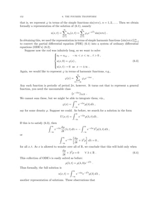 152 6. THE FOURIER TRANSFORM
that is, we represent ϕ in terms of the simple functions sin(nπx), n = 1, 2, . . . . Then we obtain
formally a representation of the solution of (6.1), namely
u(x, t) =
∞
X
n=1
un(x, t) =
∞
X
n=1
ϕne−n2t
sin(nπx) .
In obtaining this, we used the representation in terms of simple harmonic functions {sin(nπx)}∞
n=1
to convert the partial differential equation (PDE) (6.1) into a system of ordinary differential
equations (ODE’s) (6.2).
Suppose now the rod was infinitely long, so we want to solve









ut = uxx , −∞  x  ∞ , t  0 ,
u(x, 0) = ϕ(x) ,
u(x, t) → 0 as x → ±∞ .
(6.3)
Again, we would like to represent ϕ in terms of harmonic functions, e.g.,
ϕ(x) =
∞
X
n=−∞
ϕne−inx
.
Any such function is periodic of period 2π, however. It turns out that to represent a general
function, you need the uncountable class
{e−iλx
}λ∈R .
We cannot sum these, but we might be able to integrate them; viz.,
ϕ(x) =
Z ∞
−∞
e−iλx
ρ(λ) dλ ,
say for some density ρ. Suppose we could. As before, we search for a solution in the form
U(x, t) =
Z ∞
−∞
e−iλx
ρ(λ, t) dλ .
If this is to satisfy (6.3), then
Z ∞
−∞
e−iλx ∂ρ
∂t
(λ, t) dλ = −
Z ∞
−∞
e−iλx
λ2
ρ(λ, t) dλ ,
or
Z ∞
−∞
e−iλx

∂ρ
∂t
+ λ2
ρ

dλ = 0 ,
for all x, t. As x is allowed to wonder over all of R, we conclude that this will hold only when
∂ρ
∂t
+ λ2
ρ = 0 ∀ λ ∈ R . (6.4)
This collection of ODE’s is easily solved as before:
ρ(λ, t) = ρ(λ, 0)e−λ2t
.
Thus formally, the full solution is
u(x, t) =
Z ∞
−∞
e−iλx
e−λ2t
ρ(λ) dλ ,
another representation of solutions. These observations that
 
