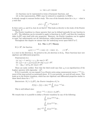 6.1. THE L1(Rd) THEORY 153
(1) functions can be represented in terms of harmonic functions, and
(2) in this representation, PDE’s may be reduced in complexity to ODE’s,
is already enough to warrant further study. The crux of the formula above for u is ρ — what is
ρ such that
ϕ(x) =
Z ∞
−∞
e−iλx
ρ(λ) dλ ?
Is there such a ρ, and if so, how do we find it? This leads us directly to the study of the Fourier
transform: F.
The Fourier transform is a linear operator that can be defined naturally for any function in
L1(Rd). The definition can be extended to apply to functions in L2(Rd), and then the transform
takes L2(Rd) onto itself with nice properties. Moreover, the Fourier transform can be applied
to some, but unfortunately not all, distributions, called tempered distributions.
Throughout this chapter we assume that the underlying vector space field F is C.
6.1. The L1(Rd) Theory
If ξ ∈ Rd, the function
ϕξ(x) = e−ix·ξ
= cos(x · ξ) − i sin(x · ξ) , x ∈ Rd
,
is a wave in the direction ξ. Its period in the jth direction is 2π/ξj. These functions have nice
algebraic and differential properties.
Proposition 6.1.
(a) |ϕξ| = 1 and ϕ̄ξ = ϕ−ξ for any ξ ∈ Rd.
(b) ϕξ(x + y) = ϕξ(x)ϕξ(y) for any x, y, ξ ∈ Rd.
(c) −∆ϕξ = |ξ|2ϕξ for any ξ ∈ Rd.
These are easily verified. Note that the third result says that ϕξ is an eigenfunction of the
Laplace operator with eigenvalue −|ξ|2.
If f(x) is periodic, we can expand f as a Fourier series using commensurate waves e−ix·ξ (i.e.,
waves of the same period) as mentioned above. If f is not periodic, we need all such waves. This
leads us to the Fourier transform, which has nice algebraic and differential properties similar to
those listed above for e−ix·ξ.
Definition. If f ∈ L1(Rd), the Fourier transform of f is
Ff(ξ) = ˆ
f(ξ) = (2π)−d/2
Z
Rd
f(x)e−ix·ξ
dx .
This is well defined since
|f(x)e−ix·ξ
| = |f(x)| ∈ L1(Rd
) .
We remark that it is possible to define a Fourier transform by any of the following:
Z
Rd
f(x)e±2πix·ξ
dx ,
Z
Rd
f(x)e±ix·ξ
dx ,
(2π)−d/2
Z
Rd
f(x)e±ix·ξ
dx .
 