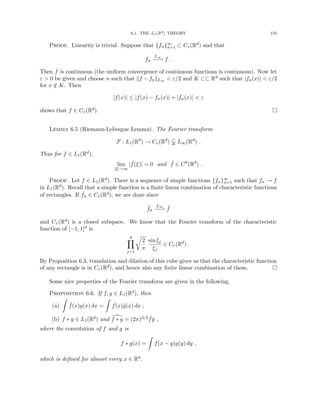 6.1. THE L1(Rd) THEORY 155
Proof. Linearity is trivial. Suppose that {fn}∞
n=1 ⊂ Cv(Rd) and that
fn
L∞
−
−
→ f .
Then f is continuous (the uniform convergence of continuous functions is continuous). Now let
ε  0 be given and choose n such that kf − fnkL∞  ε/2 and K ⊂⊂ Rd such that |fn(x)|  ε/2
for x /
∈ K. Then
|f(x)| ≤ |f(x) − fn(x)| + |fn(x)|  ε
shows that f ∈ Cv(Rd). 
Lemma 6.5 (Riemann-Lebesgue Lemma). The Fourier transform
F : L1(Rd
) → Cv(Rd
)  L∞(Rd
) .
Thus for f ∈ L1(Rd),
lim
|ξ|→∞
| ˆ
f(ξ)| = 0 and ˆ
f ∈ C0
(Rd
) .
Proof. Let f ∈ L1(Rd). There is a sequence of simple functions {fn}∞
n=1 such that fn → f
in L1(Rd). Recall that a simple function is a finite linear combination of characteristic functions
of rectangles. If ˆ
fn ∈ Cv(Rd), we are done since
ˆ
fn
L∞
−
−
→ ˆ
f
and Cv(Rd) is a closed subspace. We know that the Fourier transform of the characteristic
function of [−1, 1]d is
d
Y
j=1
r
2
π
sin ξj
ξj
∈ Cv(Rd
) .
By Proposition 6.3, translation and dilation of this cube gives us that the characteristic function
of any rectangle is in Cv(Rd), and hence also any finite linear combination of these. 
Some nice properties of the Fourier transform are given in the following.
Proposition 6.6. If f, g ∈ L1(Rd), then
(a)
Z
ˆ
f(x)g(x) dx =
Z
f(x)ĝ(x) dx ,
(b) f ∗ g ∈ L1(Rd) and [
f ∗ g = (2π)d/2 ˆ
fĝ ,
where the convolution of f and g is
f ∗ g(x) =
Z
f(x − y)g(y) dy ,
which is defined for almost every x ∈ Rd.
 