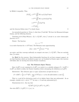 6.2. THE SCHWARTZ SPACE THEORY 157
by Hölder’s inequality. Thus
kTfkp
Lp
≤ Cp/q
ZZ
|K(x, y)| |f(y)|p
dy dx
= Cp/q
ZZ
|K(x, y)| dx|f(y)|p
dy
≤ Cp/q+1
Z
|f(y)|p
dy
= Cp
kfkp
Lp
,
and the theorem follows since T is clearly linear. 
An unresolved question is: Given f, what does ˆ
f look like? We have the Riemann-Lebesgue
lemma, and the following theorem.
Theorem 6.10 (Paley-Wiener). If f ∈ C∞
0 (Rd), then ˆ
f extends to an entire holomorphic
function on Cd.
Proof. The function
ξ 7−→ e−ix·ξ
is an entire function for x ∈ Rd fixed. The Riemann sums approximating
ˆ
f(ξ) = (2π)−d/2
Z
f(x)e−ix·ξ
dx
are entire, and they converge uniformly on compact sets since f ∈ C∞
0 (Rd). Thus we conclude
that ˆ
f is entire. 
See [Ru1] for the converse. Since holomorphic functions do not have compact support, we
see that functions which are localized in space are not localized in Fourier space (the converse
will follow after we develop the inverse Fourier transform).
6.2. The Schwartz Space Theory
Since L2(Rd) is not contained in L1(Rd), we restrict to a suitable subspace S ⊂ L2(Rd) ∩
L1(Rd) on which to define the Fourier transform before attempting the definition on L2(Rd).
Definition. The Schwartz space or space of functions of rapid decrease is
S = S(Rd
) =
n
φ ∈ C∞
(Rd
) : sup
x∈Rd
|xα
Dβ
φ(x)|  ∞ for all multi-indices α and β
o
.
That is, φ and all its derivatives tend to 0 at infinity faster than any polynomial. As an
example, consider φ(x) = p(x)e−a|x|2
for any a  0 and any polynomial p(x).
Proposition 6.11. One has that
C∞
0 (Rd
)  S  L1(Rd
) ∩ L∞(Rd
) ;
thus also S(Rd) ⊂ Lp(Rd) ∀ 1 ≤ p ≤ ∞.
 