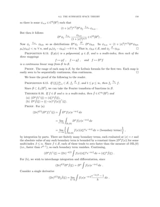 6.2. THE SCHWARTZ SPACE THEORY 159
so there is some ψn,α ∈ C0(Rd) such that
(1 + |x|2
)n/2
Dα
φj
L∞
−
−
→ ψn,α .
But then it follows
Dα
φj
L∞
−
−
→
ψn,α
(1 + |x|2)n/2
∈ C0
(Rd
) .
Now φj
L∞
−
−
→ ψ0,0, so as distributions Dαφj
D0
−
→ Dαψ0,0. So ψn,α = (1 + |x|2)n/2Dαψ0,0,
ρn(ψ0,0)  ∞ ∀ n, and ρn(φj − ψ0,0) → 0 ∀ n. That is, ψ0,0 ∈ S, and φj
S
−
→ ψ0,0. 
Proposition 6.14. If p(x) is a polynomial, g ∈ S, and α a multi-index, then each of the
three mappings
f 7→ pf , f 7→ gf , and f 7→ Dα
f
is a continuous linear map from S to S.
Proof. The range of each map is S, by the Leibniz formula for the first two. Each map is
easily seen to be sequentially continuous, thus continuous. 
We leave the proof of the following to the reader.
Proposition 6.15. If {fj}∞
j=1 ⊂ S, fj
S
−
→ f, and 1 ≤ p ≤ ∞, then fj
Lp
−
→ f.
Since S ⊂ L1(Rd), we can take the Fourier transform of functions in S.
Theorem 6.16. If f ∈ S and α is a multi-index, then ˆ
f ∈ C∞(Rd) and
(a) (Dαf)∧(ξ) = (iξ)α ˆ
f(ξ),
(b) Dα ˆ
f(ξ) = (−ix)αf(x)
∧
(ξ).
Proof. For (a)
(2π)d/2
(Dα
f)∧
(ξ) =
Z
Dα
f(x)e−ix·ξ
dx
= lim
r→∞
Z
Br(0)
Dα
f(x)e−ix·ξ
dx
= lim
r→∞
Z
Br(0)
f(x)(iξ)α
e−ix·ξ
dx + (boundary terms)

,
by integration by parts. There are finitely many boundary terms, each evaluated at |x| = r and
the absolute value of any such boundary term is bounded by a constant times |Dβf(x)| for some
multi-index β ≤ α. Since f ∈ S, each of these tends to zero faster than the measure of ∂Br(0)
(i.e., faster than rd−1), so each boundary term vanishes. Continuing,
(Dα
f)∧
(ξ) = (2π)−d/2
Z
f(x)(iξ)α
e−ix·ξ
dx = (iξ)α ˆ
f(ξ) .
For (b), we wish to interchange integration and differentiation, since
(2π)d/2
Dα ˆ
f(ξ) = Dα
Z
f(x)e−ix·ξ
dx .
Consider a single derivative
(2π)d/2
Dj
ˆ
f(ξ) = lim
h→0
Z
f(x)e−ix·ξ e−ixjh − 1
h
dx .
 
