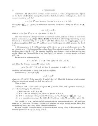 16 1. PRELIMINARIES
Theorem 1.30. There exists a unique positive measure µ, called Lebesgue measure, defined
on the Borel sets B of Rd, having the properties that if A ⊂ B is a rectangle, i.e., there are
numbers ai and bi such that
A = {x ∈ Rd
: ai  xi or ai ≤ xi and xi  bi or xi ≤ bi ∀ i} ,
then µ(A) =
Qd
i=1(bi −ai) and µ is translation invariant, which means that if x ∈ Rd and A ∈ B,
then
µ(x + A) = µ(A) ,
where x + A = {y ∈ Rd : y = x + z for some z ∈ A} ∈ B.
The construction of Lebesgue measure is somewhat tedious, and can be found in most texts
in real analysis (see, e.g., [Roy], [Ru0], [Ru2]). Note that an interesting point arising in this
theorem is to determine why x + A ∈ B if A ∈ B. This follows since the mapping f(y) = y + x
is a homeomorphism of Rd onto Rd, and hence preserves the open sets which generate the Borel
sets.
A dilemma arises. If A ∈ B is such that µ(A) = 0, we say A is a set of measure zero. As
an example, a (d − 1)-dimensional hyperplane has d-dimensional measure zero. If we intersect
the hyperplane with A ⊂ Rd, the measure should be zero; however, such an intersection may
not be a Borel set. We would like to say that if µ(A) = 0 and B ⊂ A, then µ applies to B and
µ(B) = 0.
Let the sets of measure zero be
Z = {A ⊂ Rd
: ∃ B ∈ B with µ(B) = 0 and A ⊂ B} ,
and define the Lebesgue measurable sets M to be
M = {A ⊂ Rd
: ∃ B ∈ B, Z1, Z2 ∈ Z such that A = (B ∪ Z1)  Z2} .
We leave it to the reader to verify that M is a σ-algebra.
Next extend µ : M → [0, ∞] by
µ(A) = µ(B)
where A = (B ∪ Z1)  Z2 for some B ∈ B and Z1, Z2 ∈ Z. That this definition is independent
of the decomposition is easily verified, since µ|Z = 0.
Thus we have
Theorem 1.31. There exists a σ-algebra M of subsets of Rd and a positive measure µ :
M → [0, ∞] satisfying the following.
i) Every open set in Rd is in M.
ii) If A ⊂ B ∈ M and µ(B) = 0, then A ∈ M and µ(A) = 0.
iii) If A is a rectangle with xi bounded between ai and bi, then µ(A) =
Qd
i=1(bi − ai).
iv) µ is translation invariant: if x ∈ Rd, A ∈ M, then x + A ∈ M and µ(A) = µ(x + A).
Sets outside M exist, and are called unmeasurable or non-measurable sets. We shall not
meet any in this course. Moreover, for practical purposes, we might simply restrict M to B in
the following theory with only minor technical differences.
We now consider functions defined on measure spaces, taking values in the extended real
number system R ≡ R ∪ {−∞, +∞}, or in C.
 