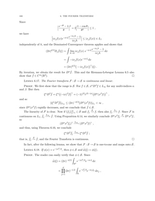 160 6. THE FOURIER TRANSFORM
Since
e−iθ − 1
θ
2
= 2
1 − cos θ
θ2
≤ 1 ,
we have
ixjf(x)e−ix·ξ e−ixjh − 1
ixjh
≤ |xjf(x)| ∈ L1
independently of h, and the Dominated Convergence theorem applies and shows that
(2π)d/2
Dj
ˆ
f(ξ) =
Z
lim
h→0
ixjf(x) e−ix·ξ e−ixjh − 1
ixjh
dx
=
Z
−ixjf(x)e−ix·ξ
dx
= (2π)d/2
− ixjf(x)
∧
(ξ) .
By iteration, we obtain the result for Dα ˆ
f. This and the Riemann-Lebesgue Lemma 6.5 also
show that ˆ
f ∈ C∞(Rd). 
Lemma 6.17. The Fourier transform F : S → S is continuous and linear.
Proof. We first show that the range is S. For f ∈ S, xαDβf ∈ L∞ for any multi-indices α
and β. But then
ξα
Dβ ˆ
f = ξα
(−ix)β
f
∧
= (−1)|β|
i|β|−|α|
Dα
(xβ
f)
∧
,
and so
kξα
Dβ ˆ
fkL∞ ≤ (2π)−d/2
kDα
(xβ
f)kL1  ∞ ,
since Dα(xβf) rapidly decreases, and we conclude that ˆ
f ∈ S.
The linearity of F is clear. Now if {fj}∞
j=1 ⊂ S and fj
S
−
→ f, then also fj
L1
−
→ f. Since F is
continuous on L1, ˆ
fj
L∞
−
−
→ ˆ
f. Using Proposition 6.14, we similarly conclude Dαxβfj
S
−
→ Dαxβf,
so
(Dα
xβ
fj)∧ L∞
−
−
→ (Dα
xβ
f)∧
,
and thus, using Theorem 6.16, we conclude
ξα
Dβ ˆ
fj
L∞
−
−
→ ξα
Dβ ˆ
f ;
that is, ˆ
fj
S
−
→ ˆ
f, and the Fourier Transform is continuous. 
In fact, after the following lemma, we show that F : S → S is one-to-one and maps onto S.
Lemma 6.18. If φ(x) = e−|x|2/2, then φ ∈ S and φ̂(ξ) = φ(ξ).
Proof. The reader can easily verify that φ ∈ S. Since
φ̂(ξ) = (2π)−d/2
Z
Rd
e−|x|2/2
e−ix·ξ
dx
=
d
Y
j=1
(2π)−1/2
Z
R
e−x2
j /2
e−ixjξj
dxj ,
 