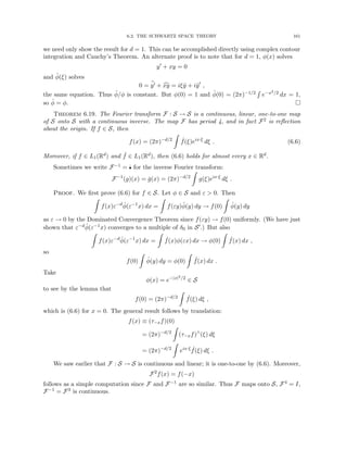 6.2. THE SCHWARTZ SPACE THEORY 161
we need only show the result for d = 1. This can be accomplished directly using complex contour
integration and Cauchy’s Theorem. An alternate proof is to note that for d = 1, φ(x) solves
y0
+ xy = 0
and φ̂(ξ) solves
0 = b
y0 + c
xy = iξŷ + iŷ0
,
the same equation. Thus φ̂/φ is constant. But φ(0) = 1 and φ̂(0) = (2π)−1/2
R
e−x2/2 dx = 1,
so φ̂ = φ. 
Theorem 6.19. The Fourier transform F : S → S is a continuous, linear, one-to-one map
of S onto S with a continuous inverse. The map F has period 4, and in fact F2 is reflection
about the origin. If f ∈ S, then
f(x) = (2π)−d/2
Z
ˆ
f(ξ)eix·ξ
dξ . (6.6)
Moreover, if f ∈ L1(Rd) and ˆ
f ∈ L1(Rd), then (6.6) holds for almost every x ∈ Rd.
Sometimes we write F−1 = ˇ
• for the inverse Fourier transform:
F−1
(g)(x) = ǧ(x) = (2π)−d/2
Z
g(ξ)eix·ξ
dξ .
Proof. We first prove (6.6) for f ∈ S. Let φ ∈ S and ε  0. Then
Z
f(x)ε−d
φ̂(ε−1
x) dx =
Z
f(εy)φ̂(y) dy → f(0)
Z
φ̂(y) dy
as ε → 0 by the Dominated Convergence Theorem since f(εy) → f(0) uniformly. (We have just
shown that ε−dφ̂(ε−1x) converges to a multiple of δ0 in S0.) But also
Z
f(x)ε−d
φ̂(ε−1
x) dx =
Z
ˆ
f(x)φ(εx) dx → φ(0)
Z
ˆ
f(x) dx ,
so
f(0)
Z
φ̂(y) dy = φ(0)
Z
ˆ
f(x) dx .
Take
φ(x) = e−|x|2/2
∈ S
to see by the lemma that
f(0) = (2π)−d/2
Z
ˆ
f(ξ) dξ ,
which is (6.6) for x = 0. The general result follows by translation:
f(x) ≡ (τ−xf)(0)
= (2π)−d/2
Z
(τ−xf)∧
(ξ) dξ
= (2π)−d/2
Z
eix·ξ ˆ
f(ξ) dξ .
We saw earlier that F : S → S is continuous and linear; it is one-to-one by (6.6). Moreover,
F2
f(x) = f(−x)
follows as a simple computation since F and F−1 are so similar. Thus F maps onto S, F4 = I,
F−1 = F3 is continuous.
 