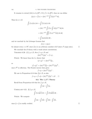 162 6. THE FOURIER TRANSFORM
It remains to extend (6.6) to L1(Rd). If f, ˆ
f ∈ L1(Rd), then we can define
f0(x) =
ˇ
ˆ
f(x) = (2π)−d/2
Z
ˆ
f(ξ)eix·ξ
dξ .
Then for φ ∈ S,
Z
f(x)φ̂(x) dx =
Z
ˆ
f(x)φ(x) dx
= (2π)−d/2
Z
ˆ
f(x)
Z
φ̂(ξ)eix·ξ
dξ dx
= (2π)−d/2
ZZ
ˆ
f(x)eix·ξ
φ̂(ξ) dx dξ
=
Z
f0(ξ)φ̂(ξ) dξ ,
and we conclude by the Lebesgue Lemma that
f(x) = f0(x)
for almost every x ∈ Rd, since φ̂(x) is an arbitrary member of S (since F maps onto). 
We conclude the S theory with a result about convolutions.
Theorem 6.20. If f, g ∈ S, then f ∗ g ∈ S and
(2π)d/2
(fg)∧
= ˆ
f ∗ ĝ .
Proof. We know from the L1 theory that
(f ∗ g)∧
= (2π)d/2 ˆ
fĝ ,
so
( ˆ
f ∗ ĝ)∧
= (2π)d/2 ˆ
ˆ
fˆ
ĝ = (2π)d/2
(fg)∧
∧
,
since F2 is reflection. The Fourier inverse then gives
ˆ
f ∗ ĝ = (2π)d/2
(fg)∧
.
We saw in Proposition 6.14 that ˇ
fǧ ∈ S, so also
f ∗ g = ˆ
ˇ
f ∗ ˆ
ǧ = (2π)d/2
( ˇ
fǧ)∧
∈ S . 
6.3. The L2(Rd) Theory
Recall from Proposition 6.6 that for f, g ∈ S,
Z
fĝ =
Z
ˆ
fg .
Corollary 6.21. If f, g ∈ S,
Z
f(x)g(x) dx =
Z
ˆ
f(ξ)ĝ(ξ) dξ .
Proof. We compute
Z
fḡ =
Z
fˆ
ˇ
ḡ =
Z
ˆ
fˇ
ḡ =
Z
ˆ
f¯
ĝ ,
since ˇ
ḡ = ¯
ĝ is readily verified. 
 