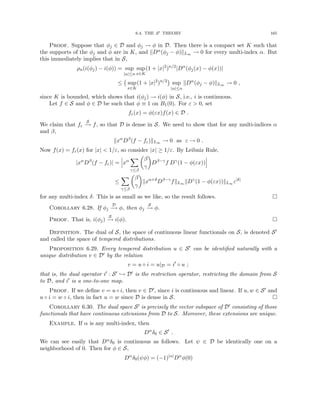 6.4. THE S0 THEORY 165
Proof. Suppose that φj ∈ D and φj → φ in D. Then there is a compact set K such that
the supports of the φj and φ are in K, and kDα(φj − φ)kL∞ → 0 for every multi-index α. But
this immediately implies that in S,
ρn(i(φj) − i(φ)) = sup
|α|≤n
sup
x∈K
(1 + |x|2
)n/2
|Dα
(φj(x) − φ(x))|
≤ sup
x∈K
(1 + |x|2
)n/2

sup
|α|≤n
kDα
(φj − φ)kL∞ → 0 ,
since K is bounded, which shows that i(φj) → i(φ) in S, i.e., i is continuous.
Let f ∈ S and φ ∈ D be such that φ ≡ 1 on B1(0). For ε  0, set
fε(x) = φ(εx)f(x) ∈ D .
We claim that fε
S
−
→ f, so that D is dense in S. We need to show that for any multi-indices α
and β,
kxα
Dβ
(f − fε)kL∞ → 0 as ε → 0 .
Now f(x) = fε(x) for |x|  1/ε, so consider |x| ≥ 1/ε. By Leibniz Rule,
|xα
Dβ
(f − fε)| = xα
X
γ≤β

β
γ

Dβ−γ
f Dγ
(1 − φ(εx))
≤
X
γ≤β

β
γ

kxα+δ
Dβ−γ
fkL∞ kDγ
(1 − φ(εx))kL∞ ε|δ|
for any multi-index δ. This is as small as we like, so the result follows. 
Corollary 6.28. If φj
D
−
→ φ, then φj
S
−
→ φ.
Proof. That is, i(φj)
S
−
→ i(φ). 
Definition. The dual of S, the space of continuous linear functionals on S, is denoted S0
and called the space of tempered distributions.
Proposition 6.29. Every tempered distribution u ∈ S0 can be identified naturally with a
unique distribution v ∈ D0 by the relation
v = u ◦ i = u|D = i0
◦ u ;
that is, the dual operator i0 : S0 ,→ D0 is the restriction operator, restricting the domain from S
to D, and i0 is a one-to-one map.
Proof. If we define v = u ◦ i, then v ∈ D0, since i is continuous and linear. If u, w ∈ S0 and
u ◦ i = w ◦ i, then in fact u = w since D is dense in S. 
Corollary 6.30. The dual space S0 is precisely the vector subspace of D0 consisting of those
functionals that have continuous extensions from D to S. Moreover, these extensions are unique.
Example. If α is any multi-index, then
Dα
δ0 ∈ S0
.
We can see easily that Dαδ0 is continuous as follows. Let ψ ∈ D be identically one on a
neighborhood of 0. Then for φ ∈ S,
Dα
δ0(ψφ) = (−1)|α|
Dα
φ(0)
 
