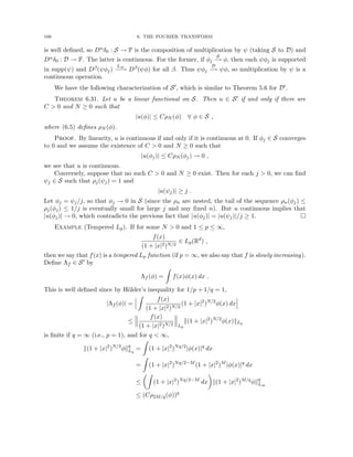 166 6. THE FOURIER TRANSFORM
is well defined, so Dαδ0 : S → F is the composition of multiplication by ψ (taking S to D) and
Dαδ0 : D → F. The latter is continuous. For the former, if φj
S
−
→ φ, then each ψφj is supported
in supp(ψ) and Dβ(ψφj)
L∞
−
−
→ Dβ(ψφ) for all β. Thus ψφj
D
−
→ ψφ, so multiplication by ψ is a
continuous operation.
We have the following characterization of S0, which is similar to Theorem 5.6 for D0.
Theorem 6.31. Let u be a linear functional on S. Then u ∈ S0 if and only if there are
C  0 and N ≥ 0 such that
|u(φ)| ≤ CρN (φ) ∀ φ ∈ S ,
where (6.5) defines ρN (φ).
Proof. By linearity, u is continuous if and only if it is continuous at 0. If φj ∈ S converges
to 0 and we assume the existence of C  0 and N ≥ 0 such that
|u(φj)| ≤ CρN (φj) → 0 ,
we see that u is continuous.
Conversely, suppose that no such C  0 and N ≥ 0 exist. Then for each j  0, we can find
ψj ∈ S such that ρj(ψj) = 1 and
|u(ψj)| ≥ j .
Let φj = ψj/j, so that φj → 0 in S (since the ρn are nested, the tail of the sequence ρn(φj) ≤
ρj(φj) ≤ 1/j is eventually small for large j and any fixed n). But u continuous implies that
|u(φj)| → 0, which contradicts the previous fact that |u(φj)| = |u(ψj)|/j ≥ 1. 
Example (Tempered Lp). If for some N  0 and 1 ≤ p ≤ ∞,
f(x)
(1 + |x|2)N/2
∈ Lp(Rd
) ,
then we say that f(x) is a tempered Lp function (if p = ∞, we also say that f is slowly increasing).
Define Λf ∈ S0 by
Λf (φ) =
Z
f(x)φ(x) dx .
This is well defined since by Hölder’s inequality for 1/p + 1/q = 1,
|Λf (φ)| =
Z
f(x)
(1 + |x|2)N/2
(1 + |x|2
)N/2
φ(x) dx
≤
f(x)
(1 + |x|2)N/2 Lp
k(1 + |x|2
)N/2
φ(x)kLq
is finite if q = ∞ (i.e., p = 1), and for q  ∞,
k(1 + |x|2
)N/2
φkq
Lq
=
Z
(1 + |x|2
)Nq/2
|φ(x)|q
dx
=
Z
(1 + |x|2
)Nq/2−M
(1 + |x|2
)M
|φ(x)|q
dx
≤
Z
(1 + |x|2
)Nq/2−M
dx

k(1 + |x|2
)M/q
φkq
L∞
≤ (Cρ2M/q(φ))q
 