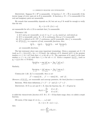 1.2. LEBESGUE MEASURE AND INTEGRATION 17
Definition. Suppose Ω ⊂ Rd is measurable. A function f : Ω → R is measurable if the
inverse image of every open set in R is measurable. A function g : Ω → C is measurable if its
real and imaginary parts are measurable.
We remark that measurability depends on M, but not on µ! It would be enough to verify
that the sets
Eα = {x ∈ Ω : f(x)  α}
are measurable for all α ∈ R to conclude that f is measurable.
Theorem 1.32.
i) If f and g are measurable, so are f + g, f − g, fg, max(f, g), and min(f, g).
ii) If f is measurable and g : R → R is continuous, then g ◦ f is measurable.
iii) If f is defined on Ω ⊂ Rd, f continuous, and Ω measurable, then f is measurable.
iv) If {fn}∞
n=1 is a sequence of real, measurable functions, then
inf
n
fn , sup
n
fn , lim inf
n→∞
fn , and lim sup
n→∞
fn
are measurable functions.
The last statement above uses some important terminology. Given a nonempty set S ⊂ R
(such as S = {fn(x)}∞
n=1 for x ∈ Ω fixed), the infimum of S, denoted inf S, is the greatest
number α ∈ [−∞, +∞) such that s ≥ α for all s ∈ S. The supremum of S, sup S, is the least
number α ∈ (−∞, +∞] such that s ≤ α for all s ∈ S. Given a sequence {yn}∞
n=1 (such as
yn = fn(x) for x ∈ Ω fixed),
lim inf
n→∞
yn = sup
n≥1
inf
m≥n
ym = lim
n→∞
inf
m≥n
ym

.
Similarly,
lim sup
n→∞
yn = inf
n≥1
sup
m≥n
ym = lim
n→∞
sup
m≥n
ym

.
Corollary 1.33. If f is measurable, then so are
f+
= max(f, 0) , f−
= − min(f, 0) , and |f| .
Moreover, if {fn}∞
n=1 are measurable and converge pointwise, the limit function is measurable.
Remark. With these definitions, f = f+ − f− and |f| = f+ + f−.
Definition. If X is a set and E ⊂ X, then the function XE : X → R given by
XE(x) =
(
1 if x ∈ E ,
0 if x /
∈ E ,
is called the characteristic function of E. If s : X → R has finite range, then s is called a simple
function.
Of course, if the range of s is {c1, . . . , cn} and
Ei = {x ∈ X : s(x) = ci} ,
then
s(x) =
n
X
i=1
ciXEi (x) ,
 