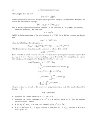 172 6. THE FOURIER TRANSFORM
which implies that for all t,
|û(ξ, t)|2
= | ˆ
f(ξ)|2
,
invoking the initial condition. Integrating in space and applying the Plancherel Theorem, we
obtain the conservation principle
ku(·, t)kL2(Rd) = kf(t)kL2(Rd) ;
that is, the total probability remains constant (to the value one, if f is properly normalized).
Moreover, from (6.8), we have that
ût = −i|ξ|2
û
(which is similar to the case of the heat equation ût = |ξ|2û). As in the last example, we deduce
that
u(x, t) = f ∗ K(x, t) ,
where the Shrödinger kernel is given by
K(x, t) = (2π)−d/2
(e−i|ξ|2t
)∨

(x) = (4iπt)−d/2
ei|x|2/4t
.
This Fourier inverse transform can be computed as follows. For  ≥ 0, let
g(ξ) = e−(it+)|ξ|2
.
For   0, this is a well-behaved function. The Dominated Convergence Theorem implies that
g → g0 in S0 as  → 0, and so we have that ǧ → ǧ0 in S0 as well. Now, completing the square
and using contour integration to change the variable, we have that
(2π)d/2
ǧ(x) =
Z
e−(it+)|ξ|2+ix·ξ
dξ
=
Z
e−(it+)[|ξ−ix/2(it+)|2+|x|2/4(it+)2]
dξ
= e−|x|2/4(it+)
Z
e−(it+)|ξ|2
dξ
= e−|x|2/4(it+)
d
Y
j=1
Z ∞
−∞
e−(it+)ξ2
j dξj
=

π
it + 
d/2
e−|x|2/4(it+)
,
wherein we take the branch of the square root giving positive real part. The result follows after
taking  → 0.
6.6. Exercises
1. Compute the Fourier transform of e−|x| for x ∈ R.
2. Compute the Fourier transform of e−a|x|2
, a  0, directly, where x ∈ R. You will need to
use the Cauchy Theorem.
3. If f ∈ L1(Rd) and f  0, show that for every ξ 6= 0, | ˆ
f(ξ)|  ˆ
f(0).
4. If f ∈ L1(Rd) and f(x) = g(|x|) for some g, show that ˆ
f(ξ) = h(|ξ|) for some h. Can you
relate g and h?
 
