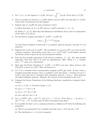 6.6. EXERCISES 173
5. Let 1 ≤ p  ∞ and suppose f ∈ Lp(R). Let g(x) =
Z x+1
x
f(y) dy. Prove that g ∈ Cv(R).
6. Give an example of a function f ∈ L2(Rd) which is not in L1(Rd), but such that ˆ
f ∈ L1(Rd).
Under what circumstances can this happen?
7. Suppose that f ∈ Lp(Rd) for some p between 1 and 2.
(a) Show that there are f1 ∈ L1(Rd) and f2 ∈ L2(Rd) such that f = f1 + f2.
(b) Define ˆ
f = ˆ
f1+ ˆ
f2. Show that this definition is well defined; that is, that it is independent
of the choice of f1 and f2.
8. Let the field be complex and define T : L2(Rd) → L2(Rd) by
Tf(x) =
Z
e−|x−y|2/2
f(y) dy .
Use the Fourier transform to show that T is a positive, injective operator, but that T is not
surjective.
9. Suppose that f and g are in L2(Rd). The convolution f ∗ g is in L∞(Rd), so it may not have
a Fourier transform. Nevertheless, prove that f ∗ g = (2π)d/2( ˆ
fĝ)∨ is well defined, wherein
the Fourier inverse is given by the usual integration formula.
10. Find the four possible eigenvalues of the Fourier transform: ˆ
f = λf. For each possible
eigenvalue, show that there is at least one eigenfunction. Hint: When d = 1, consider
p(x)e−x2/2, where p is a polynomial.
11. Show that the Fourier Transform F : L1(Rd) → Cv(Rd) is not onto. Show, however, that
F(L1(Rd)) is dense in Cv(Rd). Hint: See Exercise 5.
12. Let T be a bounded linear transformation mapping L2(Rd) into itself. If there exists a
bounded measurable function m(ξ) (a multiplier) such that c
Tf(ξ) = m(ξ) ˆ
f(ξ) for all f ∈
L2(Rd), show that then T commutes with translation and kTk = kmkL∞ . Such operators
are called multiplier operators. (Remark: the converse of this statement is also true.)
13. Compute the Fourier Transforms of the following functions, considered as tempered distri-
butions.
(a) f(x) = xn for x ∈ R and for integer n ≥ 0.
(b) g(x) = e−|x| for x ∈ R.
(c) h(x) = ei|x|2
for x ∈ Rd.
(d) sin x and cos x for x ∈ R.
14. Let ϕ ∈ S(Rd), ϕ̂(0) = (2π)−d/2, and ϕ(x) = −nϕ(x/). Prove that ϕ → δ0 and ϕ̂ →
(2π)−d/2 as  → 0+. In what sense do these convergences take place?
15. Is it possible for there to be a continuous function f defined on Rd with the following two
properties?
(a) There is no polynomial P in d variables such that |f(x)| ≤ P(x) for all x ∈ Rd.
(b) The distribution φ 7→
R
φ f dx is tempered.
 