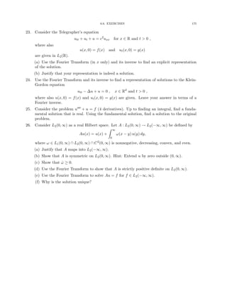 6.6. EXERCISES 175
23. Consider the Telegrapher’s equation
utt + ut + u = c2
uxx for x ∈ R and t  0 ,
where also
u(x, 0) = f(x) and ut(x, 0) = g(x)
are given in L2(R).
(a) Use the Fourier Transform (in x only) and its inverse to find an explicit representation
of the solution.
(b) Justify that your representation is indeed a solution.
24. Use the Fourier Transform and its inverse to find a representation of solutions to the Klein-
Gordon equation
utt − ∆u + u = 0 , x ∈ Rd
and t  0 ,
where also u(x, 0) = f(x) and ut(x, 0) = g(x) are given. Leave your answer in terms of a
Fourier inverse.
25. Consider the problem u0000 + u = f (4 derivatives). Up to finding an integral, find a funda-
mental solution that is real. Using the fundamental solution, find a solution to the original
problem.
26. Consider L2(0, ∞) as a real Hilbert space. Let A : L2(0, ∞) → L2(−∞, ∞) be defined by
Au(x) = u(x) +
Z ∞
0
ω(x − y) u(y) dy,
where ω ∈ L1(0, ∞) ∩ L2(0, ∞) ∩ C2(0, ∞) is nonnegative, decreasing, convex, and even.
(a) Justify that A maps into L2(−∞, ∞).
(b) Show that A is symmetric on L2(0, ∞). Hint: Extend u by zero outside (0, ∞).
(c) Show that ω̂ ≥ 0.
(d) Use the Fourier Transform to show that A is strictly positive definite on L2(0, ∞).
(e) Use the Fourier Transform to solve Au = f for f ∈ L2(−∞, ∞).
(f) Why is the solution unique?
 